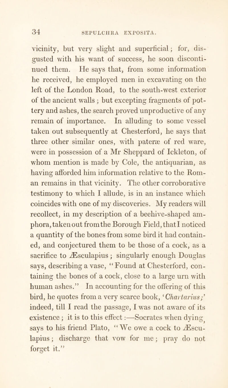 vicinity, but very slight and superficial; for, dis¬ gusted with his want of success, he soon disconti¬ nued them. He says that, from some information he received, he employed men in excavating on the left of the London Road, to the south-west exterior of the ancient walls ; but excepting fragments of pot¬ tery and ashes, the search proved unproductive of any remain of importance. In alluding to some vessel taken out subsequently at Chesterford, he says that three other similar ones, with paterae of red ware, were in possession of a Mr Sheppard of Ickleton, of whom mention is made by Cole, the antiquarian, as having afforded him information relative to the Rom¬ an remains in that vicinity. The other corroborative testimony to which I allude, is in an instance which coincides with one of my discoveries. My readers will recollect, in my description of a beehive-shaped am¬ phora, taken out from the Borough Field, that I noticed a quantity of the bones from some bird it had contain¬ ed, and conjectured them to be those of a cock, as a sacrifice to iEsculapius ; singularly enough Douglas says, describing a vase, “Found at Chesterford, con¬ taining the bones of a cock, close to a large urn with human ashes.” In accounting for the offering of this bird, he quotes from a very scarce book, ‘ Chartarius indeed, till I read the passage, I was not aware of its existence ; it is to this effect:—Socrates when dying^ says to his friend Plato, “We owe a cock to iEscu- lapius; discharge that vow for me; pray do not forget it.”