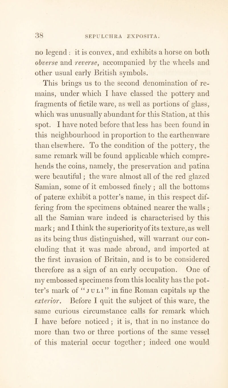 no legend : it is convex, and exhibits a horse on both obverse and reverse, accompanied by the wheels and other usual early British symbols. This brings us to the second denomination of re¬ mains, under which I have classed the pottery and fragments of fictile ware, as well as portions of glass, which was unusually abundant for this Station, at this spot. I have noted before that less has been found in this neighbourhood in proportion to the earthenware than elsewhere. To the condition of the pottery, the same remark will be found applicable which compre¬ hends the coins, namely, the preservation and patina were beautiful; the ware almost all of the red glazed Samian, some of it embossed finely ; all the bottoms of patene exhibit a potter’s name, in this respect dif¬ fering from the specimens obtained nearer the walls ; all the Samian ware indeed is characterised by this mark; and I think the superiority of its texture, as well as its being thus distinguished, will warrant our con¬ cluding that it was made abroad, and imported at the first invasion of Britain, and is to be considered therefore as a sign of an early occupation. One of my embossed specimens from this locality has the pot¬ ter’s mark of “ juli” in fine Roman capitals up the exterior. Before I quit the subject of this ware, the same curious circumstance calls for remark which I have before noticed; it is, that in no instance do more than two or three portions of the same vessel of this material occur together; indeed one would