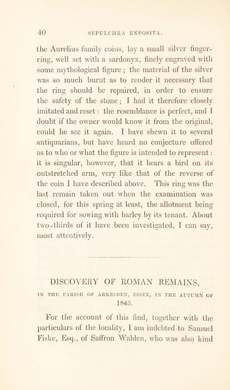 the Aurelius family coins, lay a small silver finger¬ ring, well set with a sardonyx, finely engraved with some mythological figure ; the material of the silver was so much burnt as to render it necessary that tlie ring should be repaired, in order to ensure the safety of the stone; I had it therefore closely imitated and reset: the resemblance is perfect, and I doubt if the owner would know it from the original, could he see it again. I have shewn it to several antiquarians, but have heard no conjecture offered as to who or what the figure is intended to represent: it is singular, however, that it bears a bird on its outstretched arm, very like that of the reverse of the coin I have described above. This ring was the last remain taken out when the examination was closed, for this spring at least, the allotment being required for sowing with barley by its tenant. About two-thirds of it have been investigated, I can sa}r, most attentively. J DISCOVERY OF ROMAN REMAINS, IN THE PARISH OF ARKESDEN, ESSEX, IN THE AUTUMN OF 1845. For the account of this find, together with the particulars of the locality, I am indebted to Samuel Fiske, Esq., of Saffron Walden, who was also kind