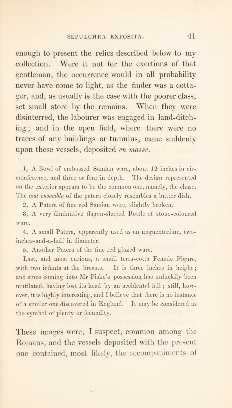 enough to present the relics described below to my collection. Were it not for the exertions of that gentleman, the occurrence would in all probability never have come to light, as the finder was a cotta¬ ger, and, as usually is the case with the poorer class, set small store by the remains. When they were disinterred, the labourer was engaged in land-ditch¬ ing ; and in the open field, where there were no traces of any buildings or tumulus, came suddenly upon these vessels, deposited en masse. 1, A Bowl of embossed Samian ware, about 12 inches in cir¬ cumference, and three or four in depth. The design represented on the exterior appears to be the common one, namely, the chase. The tout ensemble of the patera closely resembles a butter dish. 2, A Patera of fine red Samian ware, slightly broken. 3, A very diminutive flagon-shaped Bottle of stone-coloured ware. 4, A small Patera, apparently used as an unguentarium, two- inches-and-a-half in diameter. 5, Another Patera of the fine red glazed ware. Last, and most curious, a small terra-cotta Female Figure, with two infants at the breasts. It is three inches in height ; and since coming into Mr Fiske’s possession has unluckily been mutilated, having lost its head by an accidental fall ; still, how¬ ever, it is highly interesting, and I believe that there is no instance of a similar one discovered in England. It may be considered as the symbol of plenty or fecundity. These images were, I suspect, common among the Romans, and the vessels deposited with the present one contained, most likely, the accompaniments of