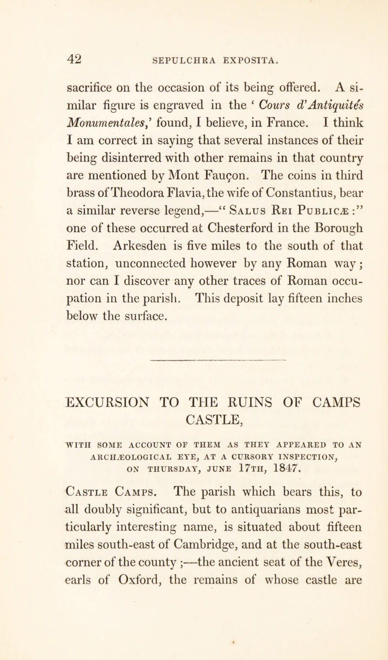 sacrifice on the occasion of its being offered. A si¬ milar figure is engraved in the ‘ Cours d Antiquit e's Monument alesfound, I believe, in France. I think I am correct in saying that several instances of their being disinterred with other remains in that country are mentioned by Mont Faugon. The coins in third brass of Theodora Flavia,the wife of Constantius, bear a similar reverse legend,—“ Salus Rei Publics one of these occurred at Chesterford in the Borough Field. Arkesden is five miles to the south of that station, unconnected however by any Roman way; nor can I discover any other traces of Roman occu¬ pation in the parish. This deposit lay fifteen inches below the surface. EXCURSION TO THE RUINS OF CAMPS CASTLE, WITH SOME ACCOUNT OF THEM AS THEY APPEARED TO AN ARCHAEOLOGICAL EYE, AT A CURSORY INSPECTION, ON THURSDAY, JUNE 17tH, 1847. Castle Camps. The parish which bears this, to all doubly significant, but to antiquarians most par¬ ticularly interesting name, is situated about fifteen miles south-east of Cambridge, and at the south-east corner of the county ;—the ancient seat of the Veres, earls of Oxford, the remains of whose castle are