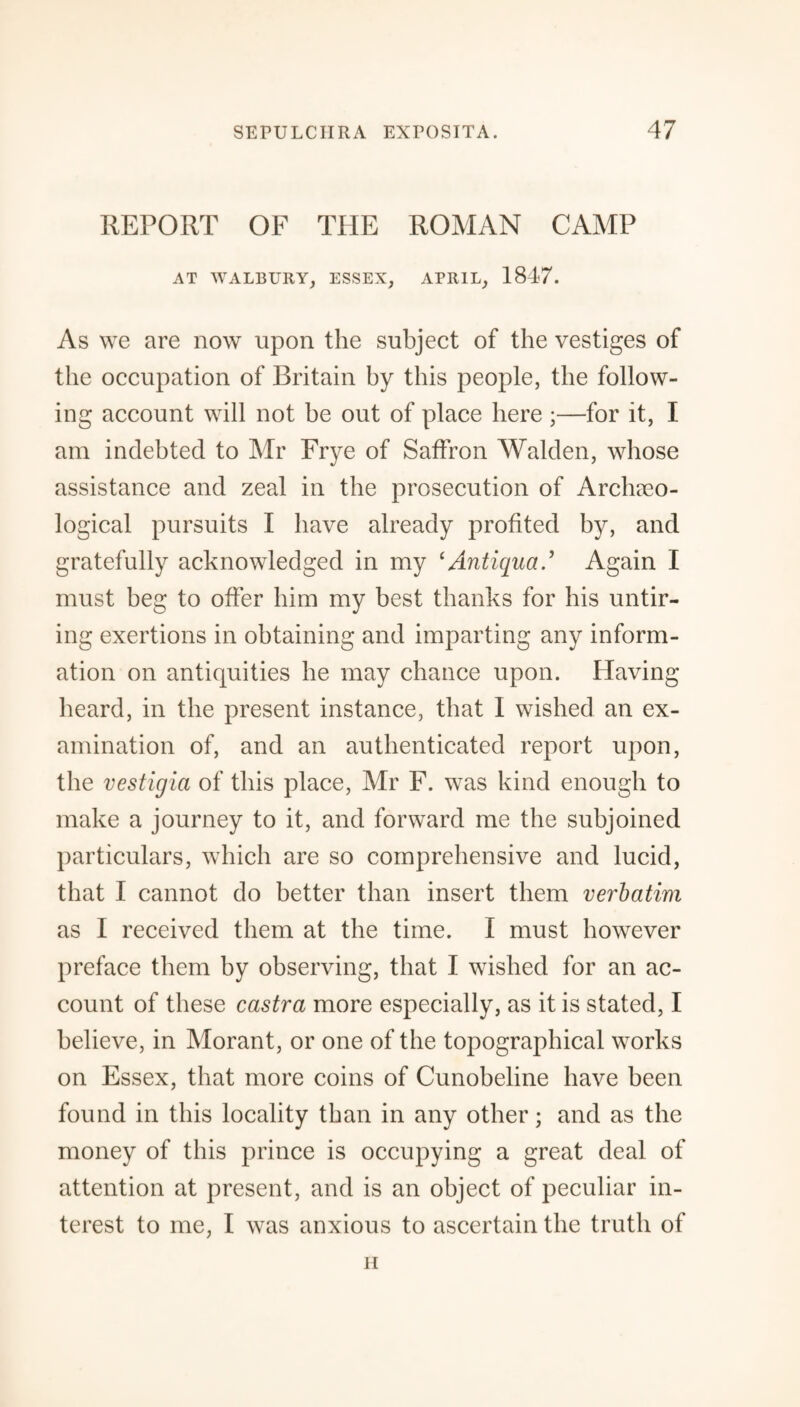 REPORT OF THE ROMAN CAMP AT WALBURY, ESSEX, APRIL, 1847. As we are now upon the subject of the vestiges of the occupation of Britain by this people, the follow¬ ing account will not be out of place here ;—for it, I am indebted to Mr Frye of Saffron Walden, whose assistance and zeal in the prosecution of Archaeo¬ logical pursuits I have already profited by, and gratefully acknowledged in my ‘Antigua.1 Again I must beg to offer him my best thanks for his untir¬ ing exertions in obtaining and imparting any inform¬ ation on antiquities he may chance upon. Having heard, in the present instance, that I wished an ex¬ amination of, and an authenticated report upon, the vestigia of this place, Mr F. was kind enough to make a journey to it, and forward me the subjoined particulars, which are so comprehensive and lucid, that I cannot do better than insert them verbatim as I received them at the time. I must however preface them by observing, that I wished for an ac¬ count of these castra more especially, as it is stated, I believe, in Morant, or one of the topographical works on Essex, that more coins of Cunobeline have been found in this locality than in any other; and as the money of this prince is occupying a great deal of attention at present, and is an object of peculiar in¬ terest to me, I was anxious to ascertain the truth of ii