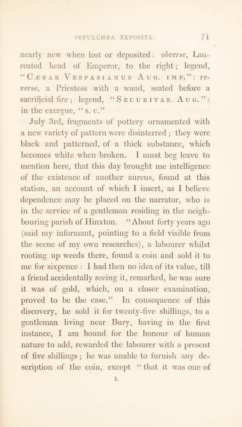 nearly new when lost or deposited: obverse, Lau- reated head of Emperor, to the right; legend, “ C m s a r V e s p a s i a n u s A u g. imp.”: re¬ verse, a Priestess with a wand, seated before a sacrificial fire; legend, “Securitas. Aug.”: in the exergue, “ s. c.” July 3rd, fragments of pottery ornamented with a new variety of pattern were disinterred ; they were black and patterned, of a thick substance, which becomes white when broken. I must beg leave to mention here, that this day brought me intelligence of the existence of another aureus, found at this station, an account of which I insert, as I believe dependence may be placed on the narrator, who is in the service of a gentleman residing in the neigh¬ bouring parish of Hinxton. “ About forty years ago (said my informant, pointing to a field visible from the scene of my own researches), a labourer whilst rooting up weeds there, found a coin and sold it to me for sixpence : I had then no idea of its value, till a friend accidentally seeing it, remarked, he was sure it was of gold, which, on a closer examination, proved to be the case.” In consequence of this discovery, he sold it for twenty-five shillings, to a gentleman living near Bury, having in the first instance, I am bound for the honour of human nature to add, rewarded the labourer with a present of five shillings ; he was unable to furnish any de¬ scription of the coin, except “ that it was one of L