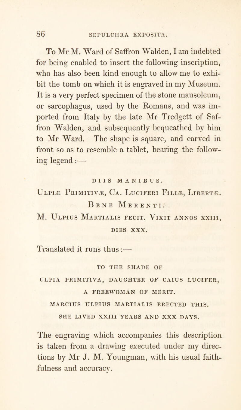 To Mr M. Ward of Saffron Walden, I am indebted for being enabled to insert the following inscription, who has also been kind enough to allow me to exhi¬ bit the tomb on which it is engraved in my Museum. It is a very perfect specimen of the stone mausoleum , or sarcophagus, used by the Romans, and was im¬ ported from Italy by the late Mr Tredgett of Saf¬ fron Walden, and subsequently bequeathed by him to Mr Ward. The shape is square, and carved in front so as to resemble a tablet, bearing the follow¬ ing legend:—- DI1S MANIBUS, Ulpi^e Primitive, Ca. Luciferi Fili,e, Liberty. Bene Merenti. M. Ulpius Martialis fecit. Vixit annos xxiii, DIES XXX. Translated it runs thus :—- TO THE SHADE OF ULPIA PRIMITIVA, DAUGHTER OF CAIUS LUCIFER, A FREEWOMAN OF MERIT. MARCIUS ULPIUS MARTIALIS ERECTED THIS. SHE LIVED XXIII YEARS AND XXX DAYS. The engraving which accompanies this description is taken from a drawing executed under my direc¬ tions by Mr J. M. Youngman, with his usual faith¬ fulness and accuracy.