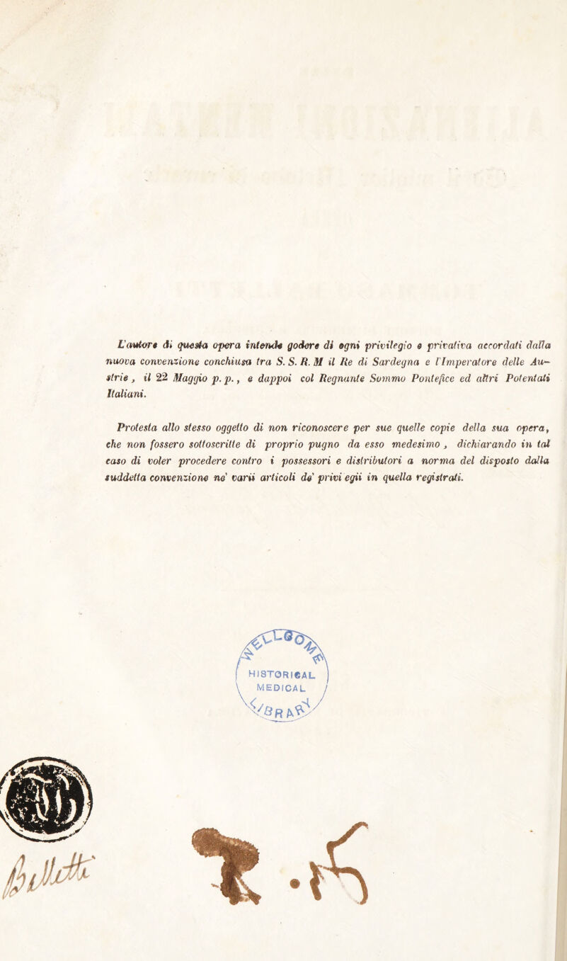 L’mdor» ài questa o^ra intende godere di ogni privilegio e privativa accordati dalla nuova convenzione conchiusa tra S. S. R. M il Re di Sardegna e l'Imperatore delle Au- strie, il 22 Maggio p.p., e dappoi col Regnante Sommo Pontefice ed altri Potentati Italiani. Protesta allo stesso oggetto di non riconoscere per sue quelle copie della sua opera, che non fossero sottoscritte di proprio pugno da esso medesimo, dichiarando in tai caso di voler procedere contro i possessori e distributori a norma del disposto dalla suddetta convenzione ne' varii articoli de' privi egii in quella registrati.