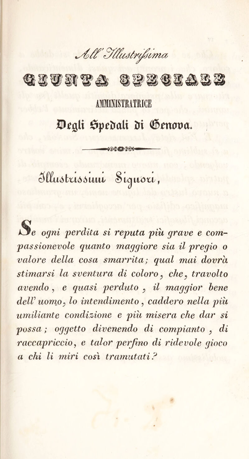 AIIISISTRATRICE DfgU éiptl&aU ìJi ^®fn0A)a. —— 5 liivò bt-vò ò imi S M itò ti, i3e ogni perdita si reputa piu grave e com- passionevole quanto maggiore sia il pregio o valore della cosa smarrita; qual mai dovrà stimarsi la sventura di coloro ^ che^ travolto avendo ^ e quasi perduto ^ il maggior hene delV uomjo^ lo intendimento , caddero nella piu umiliante condizione e piu misera che dar si possa ; oggetto divenendo di compianto ^ di raccapriccio^ e talor perfino di rider ole gioco a chi li miri così tramutati?