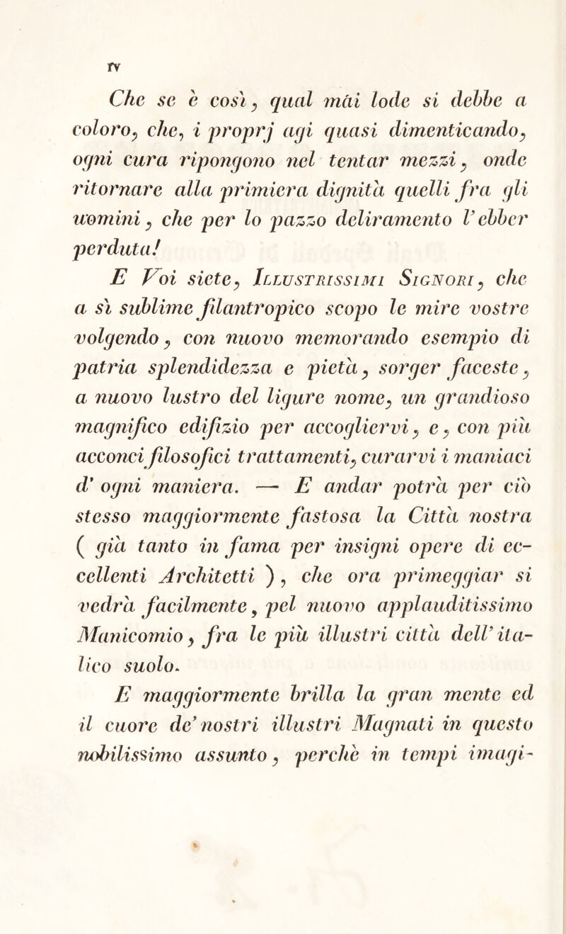 rv Che se e cosi ^ qual mài lode si debhe a coloro^ che^ i proprj agi quasi dimenticando^ ogni cura ripongono nel tentar mezzi y onde ritornare alla primiera dignità quelli fra gli uomini y che per lo deliramento V ehher jjcrduta/ E Voi sietey Illustrissimi Signori y che a sì sublime fdantropico scopo le mire vostre volgendo y con nuovo memorando esempio di patria splendidezza e pietà y sorger faceste y a nuovo lustro del ligure nomcy un grandioso magnifico ed f zio per accogliervi y e y con piìi acconci filosofici trattamentiy curarvi i maniaci d* ogni maniera, —■ E andar potrà per ciò stesso maggiormente fastosa la Citta nostra ( già tanto in fama per insigni opere di ec- cellenti Architetti ) ^ che ora primeggiar si vedrà facilmente ^ pel nuovo applauditissimo Manicomio y fra le piu illustri citta dell' ita- lico suolo^ E maggiormente brilla la gruìi mente ed il cuore de'nostri illustri Magnati in questo nobilissimo assunto y perche in tempi imagi-