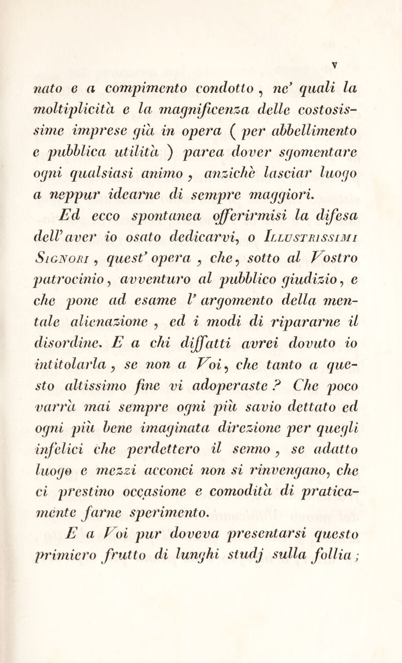nato 6 a compimento condotto , nc^ quali la moltiplicita e la magnificenza delle costosis- sime impi^ese già in opera ( per abbellimento e pubblica utilità ) parca dover sgomentare ogni qualsiasi animo ^ anziché lasciar luogo a neppur idearne di sempre maggiori. Ed ecco spontanea qfferirmisi la difesa delVaver io osato dedicarvi., o Illustrissimi Si ONORI 5 quesf opera ^ che 5 sotto al Prostro patrocinio, avventuro al pubblico giudizio, e che pone ad esame V argomento della men- tale alienazione , ed i modi di ripararne il disordine. E a chi dijfatti avrei dovuto io intitolarla ^ se non a Voi 5 che tanto a que- sto altissimo fìne vi adoperaste ? Che poco varra mai sempre ogni piu savio dettato ed ogni più bene imaginata direzione per quegli infelici che perdettero il senno ^ se adatto luogo e mezzi acconci non si rinvengano., che ci prestino occasione e comodità di pratica- mente farne sperimento. E a Voi pur doveva presentarsi questo primiero frutto di lunghi studj sulla follia ;