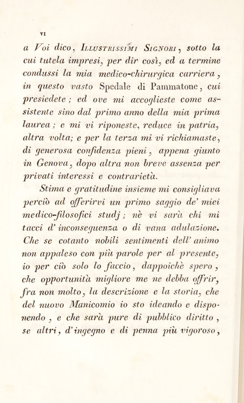 a Voi dico ^ Illustrissimi Signori^ sotto la cui tutela impresi^ jier dir così^ ed a termine condussi la mia medico^chirurgica carriera y in questo vasto Spedale di Pammatone, cui presiedete ; ed ove mi accoglieste come as- sistente sino dal primo anno della mia prima laurea ; e mi vi riponeste^ reduce in patria^ altra volta; e per la terza mi vi richiamaste ^ di generosa confidenza pieni y appena giunto in Genovay dopo altra non breve assenza per privati interessi e contrarietà. Stima e gratitudine insieme mi consigliava jiercio ad offerirvi un primo saggio de miei medico^filosofici studj ; ne vi sarei chi mi tacci d inconseguenza o di vana adulazione. Che se cotanto nobili sentimenti dell animo non apjialeso con piìt palmole per al ji resentey io per ciò solo lo faccio, dappoiché spero y che opportunità migliore me ne debba offriry fra non molto y la descrizione e la storiay che del nuovo Manicomio io sto ideando e dispo- 7iendo , e che sara jmre di pubblico diritto , se altri y d ingegno e di penna jnìi vigoroso y