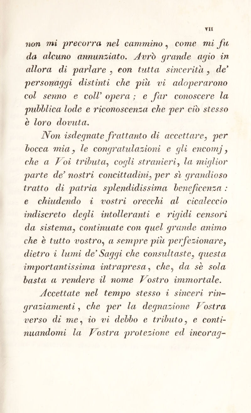 YH non mi precorra nel cammino, come mi fu da alcuno anniin%iato. Avrò grande agio in allora di parlare ^ con tutta sincerità ^ de' personaggi distinti che piu vi adoperarono col senno e coll' ojjera ; e far conoscere la pubblica lode e riconoscenza che per ciò stesso è loro dovuta. Non isdegnate frattanto di accettare^ per bocca mia ^ le congratulazioni e gli encomj y che a Foi tributa^ cogli stranieri^ la miglior l^arte de' nostri concittadiniy per sì grandioso tì^atto di patria splendidissima beneficenza : e chiudendo i vostri orecchi al cicaleccio indiscreto degli intolleranti e rùgidi censori da sistemOy continuate con quel grande animo che e tutto vostro^ a sempre piu perfezionarey dietro i lumi de' Saggi che consultastey questa importantissima intrapresache^ da se sola basta a rendere il nome Vostro immortale. Accettate nel tempo stesso i sinceri rin- graziamenti , che per la degnazione Vostra verso di me^ io vi debbo e tiùbutOy e conti- nuandomi la Vostra protezione ed incorag-