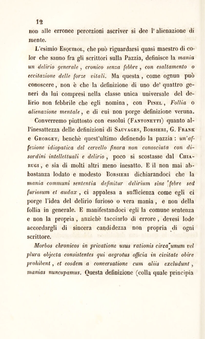 iiOD alle erronee percezioni ascriver si dee V alienazione di mente. L’esimio Esquirol, che può riguardarsi quasi maestro di co- lor che sanno fra gli scrittori sulla Pazzia, definisce la mania un delirio generale , cronico senza febbre , con esaltamento o eccitazione delle forze vitali. Ma questa , come ognun può conoscere, non è che la definizione di uno de’ quattro ge- neri da lui compresi nella classe unica universale del de- lirio non febbrile che egli nomina, con Pinel , Follia o alienazione mentale^ e di cui non porge definizione veruna. Converremo piuttosto con essolui (Fantonetti) quanto al- Pinesattezza delle definizioni di Sauvages, Borsieri, G. Frank e Georget; benché quest’ultimo definendo la pazzia : un’af- fezione idiopatica del cervello finora non conosciuta con di- sordini intellettuali e delirio , poco si scostasse dal Chia- RUGi, e sia di molti altri meno inesatto. E il non mai ab- bastanza lodalo e modesto Borsieri dichiarandoci che la mania communi sententia defxnitur delirium sine \febre sed furiosum et audax , ci appalesa a sufficienza come egli ci porge l’idea del delirio furioso o vera mania , e non della follia in generale. E manifestandoci egli la comune sentenza e non la propria , anziché tacciarlo di errore, devesi lode accordargli di sincera candidezza non propria di ogni scrittore. Morbos chronicos in privatione usus rationis circafunum vel plura objecta consistentes qui aegrotus officia in civitate obire prohibent, et eosdem a conversatione cum aliis excludunt, manias nuncupamus. Questa definizione (colla quale principia