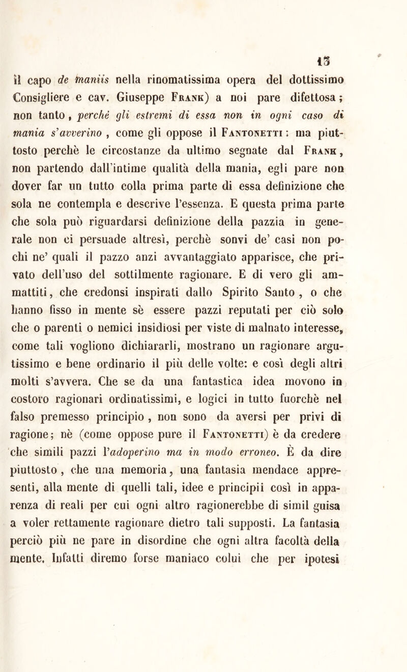 il capo de ìnaniis nella rinomatissima opera del dottissimo Consigliere e cav. Giuseppe Frank) a noi pare difettosa ; non tanto , perchè gli estremi di essa non in ogni caso di mania s’avverino , come gli oppose il Fantonetti : ma piut- tosto perchè le circostanze da ultimo segnate dal Frank, non partendo dalFintime qualità della mania, egli pare non dover far un tutto colla prima parte di essa definizione che sola ne contempla e descrive l’essenza. E questa prima parte che sola può riguardarsi definizione della pazzia in gene- rale non ci persuade altresì, perchè sonvi de’ casi non po- chi ne’ quali il pazzo anzi avvantaggiato apparisce, che pri- vato dell’uso del sottilmente ragionare. E di vero gli am- mattiti , che credonsi inspirati dallo Spirito Santo , o che hanno fisso in mente sè essere pazzi reputati per ciò solo che 0 parenti o nemici insidiosi per viste di malnato interesse, come tali vogliono dichiararli, mostrano un ragionare argu- tissimo e bene ordinario il più delle volte: e cosi degli altri molti s’avvera. Che se da una fantastica idea movono in costoro ragionari ordinatissimi, e logici in tutto fuorché nel falso premesso principio , non sono da aversi per privi dì ragione; nè (come oppose pure il Fantonetti) è da credere che simili pazzi ì’adoperino ma in modo erroneo. È da dire piuttosto , che una memoria, una fantasia mendace appre- sene, alla mente di quelli tali, idee e principi! così in appa- renza di reali per cui ogni altro ragionerebbe di simil guisa a voler rettamente ragionare dietro tali supposti. La fantasia perciò più ne pare in disordine che ogni altra facoltà della mente. Infatti diremo forse maniaco colui che per ipotesi