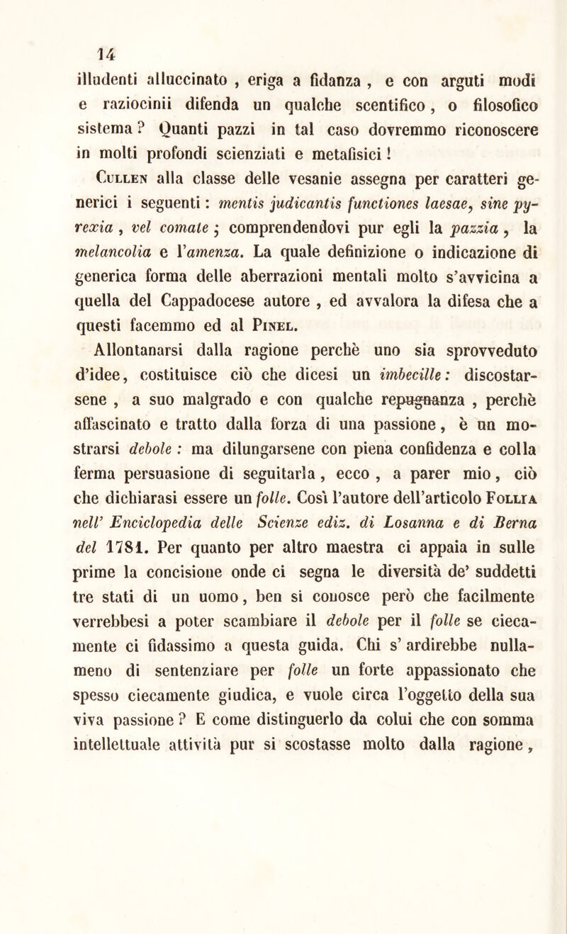illudenti alluccinato , eriga a fidanza , e con arguti modi e raziocinii difenda un qualche scentifico, o filosofico sistema ? Quanti pazzi in tal caso dovremmo riconoscere in molti profondi scienziati e metafisici ! CuLLEN alla classe delle vesanie assegna per caratteri ge- nerici i seguenti ; mentis judicantis functiones laesae^ sine py- rexia , vel cornale, comprendendovi pur egli la pazzia, la melancolia e Vamenza. La quale definizione o indicazione di generica forma delle aberrazioni mentali molto s'avvicina a quella del Cappadocese autore , ed avvalora la difesa che a questi facemmo ed al Pinel. Allontanarsi dalla ragione perchè uno sia sprovveduto d’idee, costituisce ciò che dicesi un imbecille: discostar- sene , a suo malgrado e con qualche repugaanza , perchè affascinato e tratto dalla forza di una passione, è un mo- strarsi debole : ma dilungarsene con piena confidenza e colla ferma persuasione di seguitarla, ecco , a parer mio, ciò che dichiarasi essere un folle. Cosi l’autore dell’articolo Follia neW Enciclopedia delle Scienze ediz, di Losanna e di Berna del 1781. Per quanto per altro maestra ci appaia in sulle prime la concisione onde ci segna le diversità de’ suddetti tre stati di un uomo, ben si couosce però che facilmente verrebbesi a poter scambiare il debole per il folle se cieca- mente ci fidassimo a questa guida. Chi s’ ardirebbe nulla- meno di sentenziare per folle un forte appassionato che spesso ciecamente giudica, e vuole circa l’oggetto della sua viva passione ? E come distinguerlo da colui che con somma intellettuale attività pur si scostasse molto dalla ragione,