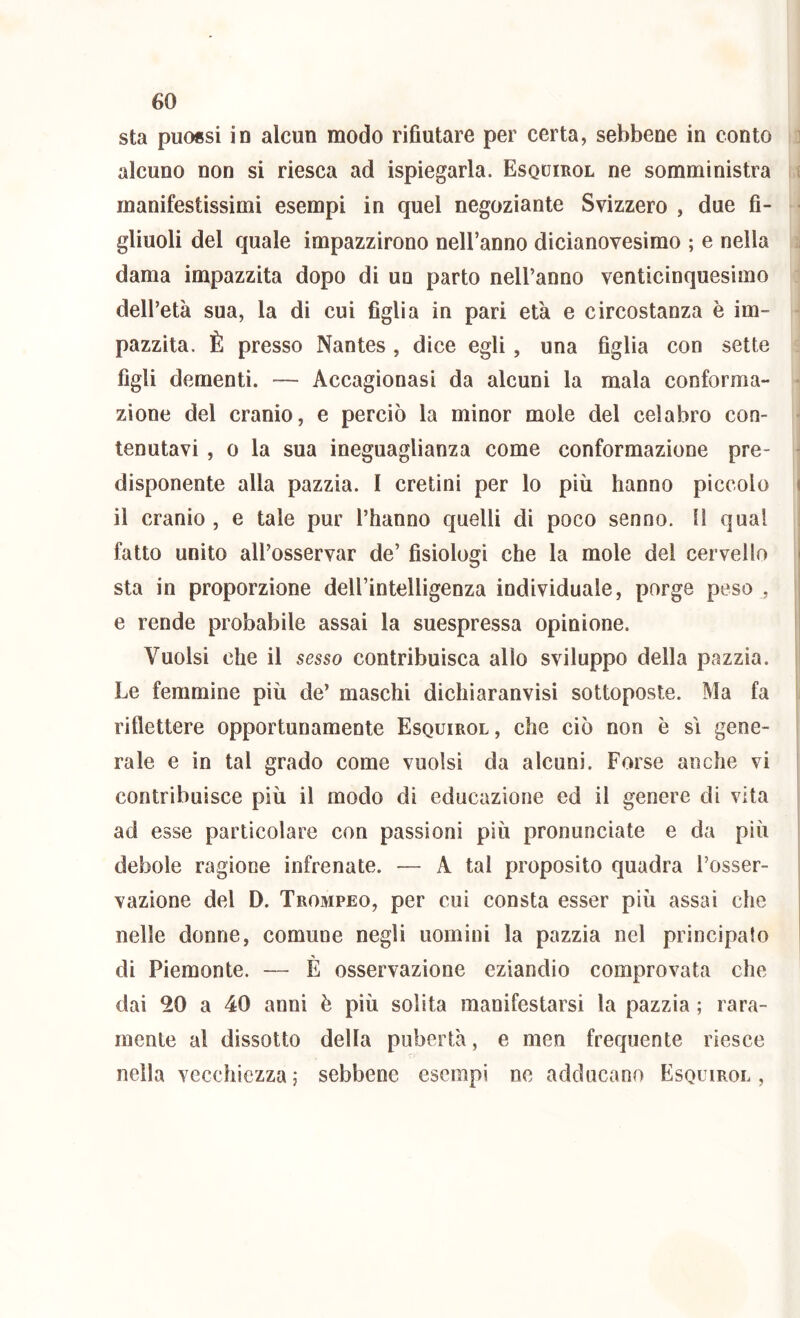 sta puo«si in alcun modo rifiutare per certa, sebbene in conto i alcuno non si riesca ad ispiegarla. Esquirol ne somministra ( manifestissimi esempi in quel negoziante Svizzero , due fi- ■ gliuoli del quale impazzirono nell’anno dicianovesimo ; e nella i dama impazzita dopo di un parto nell’anno venticinquesimo dell’età sua, la di cui figlia in pari età e circostanza è im- pazzita. È presso Nantes , dice egli, una figlia con sette figli dementi. — Accagionasi da alcuni la mala conforma- - zione del cranio, e perciò la minor mole del celabro con- ■ tenutavi , o la sua ineguaglianza come conformazione pre- • disponente alla pazzia. I cretini per lo più hanno piccolo i il cranio , e tale pur l’hanno quelli di poco senno. H qual i fatto unito all’osservar de’ fisiologi che la mole del cervello i sta in proporzione dell’intelligenza individuale, porge peso , e rende probabile assai la suespressa opinione. Vuoisi che il sesso contribuisca alio sviluppo della pazzia. Le femmine più de’ maschi dichiaranvisi sottoposte. Ma fa i riflettere opportunamente Esquirol, che ciò non è sì gene- rale e in tal grado come vuoisi da alcuni. Forse anche vi contribuisce più il modo di educazione ed il genere di vita ad esse particolare con passioni più pronunciate e da più debole ragione infrenate. — A tal proposito quadra l’osser- vazione del D. Trompeo, per cui consta esser più assai che , nelle donne, comune negli uomini la pazzia nel principato | di Piemonte. — È osservazione eziandio comprovata che dai 20 a 40 anni è più solita manifestarsi la pazzia ; rara- mente al dissotto della pubertà, e men frequente riesce nella vecchiezza; sebbene esempi ne adducano Esquirol,