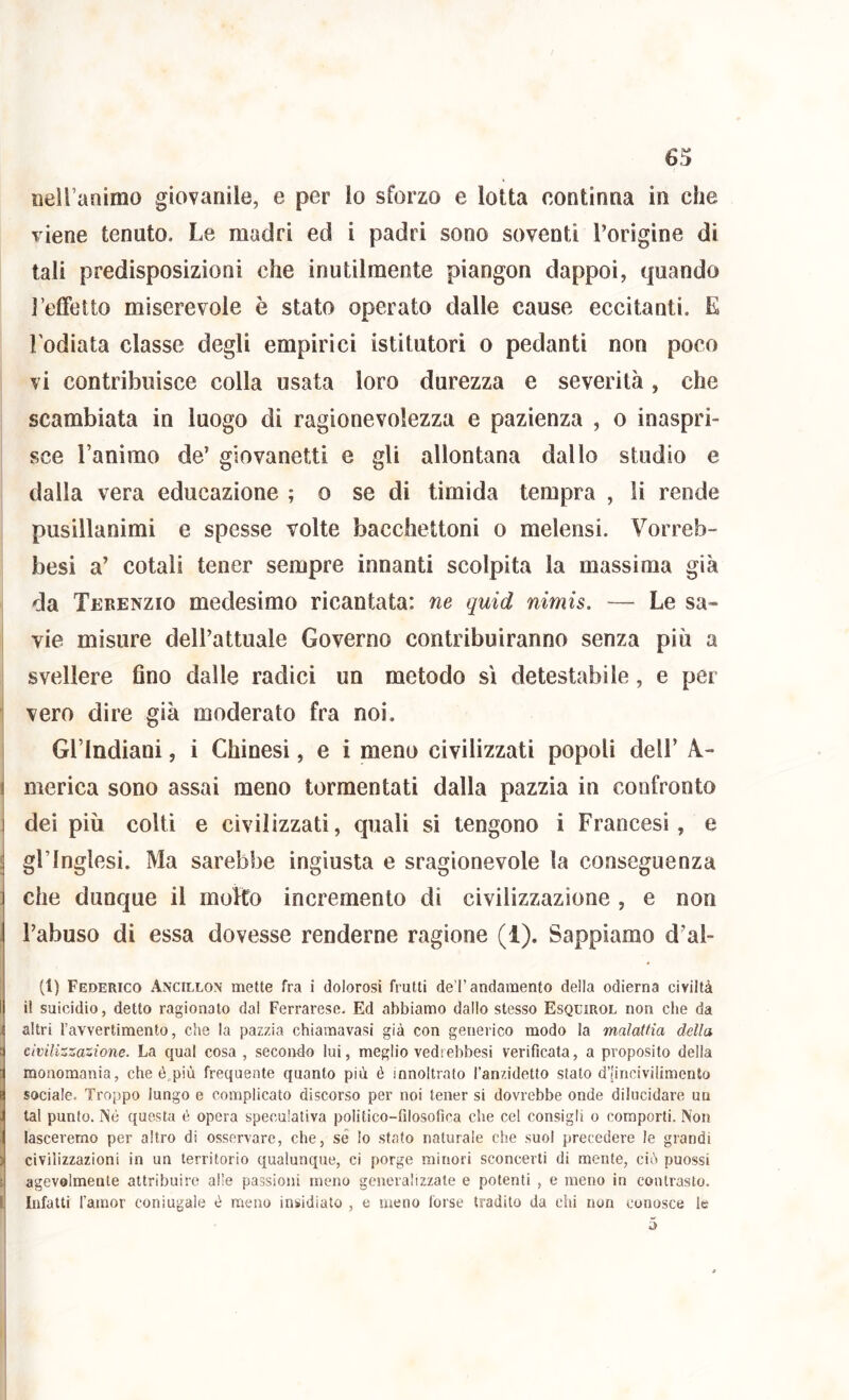 nell’animo giovanile, e per lo sforzo e lotta continna in che viene tenuto. Le madri ed i padri sono soventi l’origine di tali predisposizioni che inutilmente piangon dappoi, quando ì’elfetto miserevole è stato operato dalle cause eccitanti. E l'odiata classe degli empirici istitutori o pedanti non poco vi contribuisce colla usata loro durezza e severità, che scambiata io luogo di ragionevolezza e pazienza , o inaspri- sce l’animo de’ giovanetti e gli allontana dallo studio e dalla vera educazione ; o se di timida tempra , li rende pusillanimi e spesse volte bacchettoni o melensi. Vorreb- besi a’ cotali tener sempre innanti scolpita la massima già da Terenzio medesimo ricantata: ne quid nimis. — Le sa- I vie misure dell’attuale Governo contribuiranno senza più a svellere Ano dalle radici un metodo sì detestabile, e per vero dire già moderato fra noi. Gl’Indiani, i Chinesi, e i meno civilizzati popoli dell’ A.- merica sono assai meno tormentati dalla pazzia in confronto dei più colti e civilizzati, quali si tengono i Francesi, e j gl’inglesi. Ma sarebbe ingiusta e sragionevole la conseguenza che dunque il molto incremento di civilizzazione, e non l’abuso di essa dovesse renderne ragione (1). Sappiamo d’al- ti) Federico Ancillon mette fra i dolorosi frutti de l’andamento della odierna civiltà il suicidio, detto ragionato dal Ferrarese. Ed abbiamo dallo stesso Esqcirol non che da ; altri Tavvertimento, che la pazzia chiamavasi già con generico modo la malattia della ! civilizzazione. La qual cosa , secondo lui, meglio vedrebbesi verificata, a proposito della monomania, cheé più frequente quanto più é innoltrato l’anzidetto stato d’Iincivilimento sociale. Troppo lungo e complicato discorso per noi tener si dovrebbe onde dilucidare un tal punto. Né questa é opera speculativa politico-filosofica che cel consigli o comporti. Non lascererno per altro di osservare, che, sé lo stato naturale che suol precedere le grandi ) civilizzazioni in un territorio qualunque, ci porge minori sconcerti di mente, ciù puossi i agevolmente attribuire alle passioni meno generalizzale e potenti , e meno in contrasto, l Infatti l’amor coniugale è meno insidiato , e meno forse tradito da chi non conosce le i ù