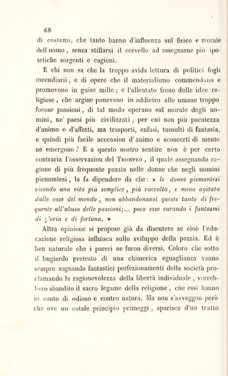 di costumi, che tanto hanno d’influenza sul fisico e morale dell uomo , senza stillarsi il cervello ad assegnarne più ipo tetiche sorgenti e cagioni. E chi non sa che la troppo avida lettura dì polìtici fogli incendiarli, e dì opere che il materialismo commendano e promovono in guise mille ; e rallentato freno delle idee re- ligiose , che argine ponevano in addietro alle umane troppo focose passioni, di tal modo operano sul morale degli uo- mini, ne’ paesi più civilizzati, per cui non più pacatezza d’animo e d’affetti, ma trasporti, enfasi, tumulti di fantasia, e quindi più facile accension d’animo e sconcerti dì mente ne emergono ? E a questo nostro sentire non è per certo contraria l’osservazìon del Trompeo , il quale assegnando ca- gione di più frequente pazzia nelle donne che negli uomini piemontesi, la fa dipendere da che: « le donne piemontesi vivendo una vita più semplice , più raccolta, e meno agitata dalle cose del mondo , non abbandonansi queste tanto di fre- quente airabuso delle passioni^... poco esse curando i fantasmi di '^'oria e di fortuna, » Altra opinione si propose già da discutere se cioè l’edu- cazìone religiosa influisca sullo sviluppo della pazzia. Ed è ben naturale che i pareri ne furon diversi. Coloro che sotto il bugiardo pretesto di una chimerica eguaglianza vanno sempre sognando fantastici perfezionamenti della società pro- clamando la ragionevolezza della libertà individuale , vorreb- bero sbandito il sacro legame della religione, che essi hanno in conto di odioso e contro natura. Ma non s’avveggon però che ove un cotale principio [irimeggi , sparisce d’un tratto