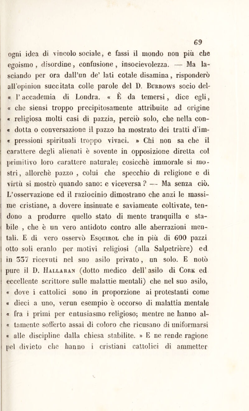 ogni idea di vincolo sociale, e fassi il mondo non più che egoismo , disordine, confusione , insocievolezza. — Ma la- sciando per ora dalPun de’ lati cotale disamina, risponderò i allopinion succitata colle parole del D. Burrows socio del- a r accademia di Londra. « È da temersi, dice egli, I « che siensi troppo precipitosamente attribuite ad origine r « religiosa molti casi di pazzia, perciò solo, che nella con- j « dotta 0 conversazione il pazzo ha mostrato dei tratti d’im- f « pressioni spirituali troppo vivaci. » Chi non sa che il ! carattere degli alienati è sovente in opposizione diretta col ( primitivo loro carattere naturale; cosicché immorale si ino- ( stri, allorché pazzo , colui che specchio di religione e di virtù si mostrò quando sano: e viceversa ? — Ma senza ciò. . L’osservazione ed il raziocinio dimostrano che anzi le massi- ( me cristiane, a dovere insinuate e saviamente coltivate, ten- [ dono a produrre quello stato di mente tranquilla e sta- I bile , che é un vero antidoto contro alle aberrazioni men- s tali. E di vero osservò Esquirol che in più di 600 pazzi I otto soli eranlo per motivi religiosi (alla Salpetriére) ed 1 in 357 ricevuti nel suo asilo privato, un solo. E notò ( pure il D. Hallaran (dotto medico dell’ asilo di Cork ed i eccellente scrittore sulle malattie mentali) che nel suo asilo, ; « dove i cattolici sono in proporzione ai protestanti come « dieci a uno, verun esempio é occorso di malattia mentale 3 « fra i primi per entusiasmo religioso; mentre ne hanno al- 3 « tamente softérto assai di coloro che ricusano di uniformarsi 1 « alle discipline dalla chiesa stabilite. » E ne rende ragione I pel divieto che hanno i cristiani cattolici di amntetter