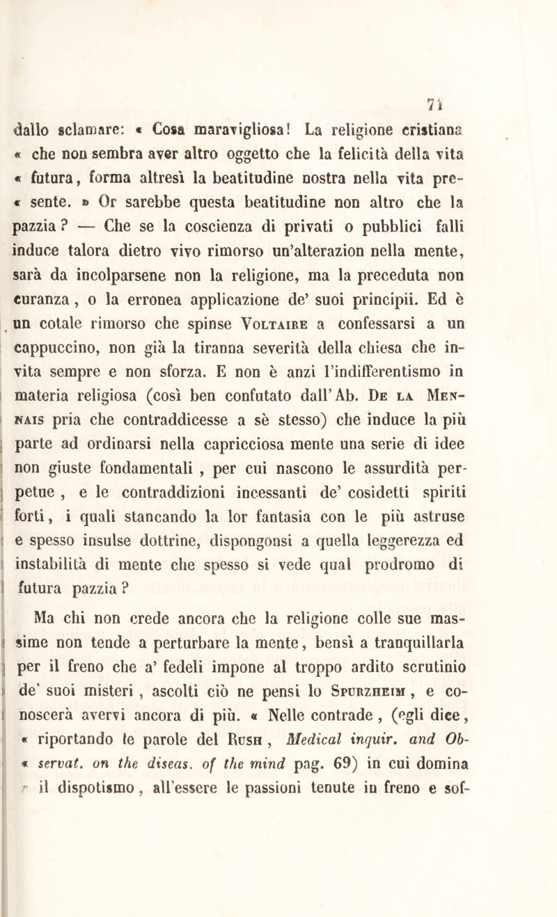 lì dallo sciamare: « Cosa maraTigliosa! La religione cristiana « che non sembra aver altro oggetto che la felicità della vita « futura, forma altresì la beatitudine nostra nella Tita pre- « sente, » Or sarebbe questa beatitudine non altro che la pazzia ? — Che se la coscienza di privati o pubblici falli induce talora dietro vivo rimorso un’alterazion nella mente, sarà da incolparsene non la religione, ma la preceduta non curanza, o la erronea applicazione de’ suoi principii. Ed è ^ un cotale rimorso che spinse Voltaire a confessarsi a un cappuccino, non già la tiranna severità della chiesa che in- vita sempre e non sforza. E non è anzi Tindifferentismo in materia religiosa (così ben confutato dall’Ab. De la Men- NAis pria che contraddicesse a sè stesso) che induce la più parte ad ordinarsi nella capricciosa mente una serie di idee non giuste fondamentali , per cui nascono le assurdità per- petue , e le contraddizioni incessanti de’ cosidetti spiriti forti, i quali stancando la lor fantasia con le più astruse e spesso insulse dottrine, dispongonsi a quella leggerezza ed instabilità di mente che spesso si vede qual prodromo di ; futura pazzia ? Ma chi non crede ancora che la religione colle sue mas- ! sime non tende a perturbare la mente, bensì a tranquillarla 1 per il freno che a’ fedeli impone al troppo ardito scrutinio lì de’ suoi misteri , ascolti ciò ne pensi lo Spurzheim , e co- 1 noscerà avervi ancora di più. « Nelle contrade, (egli dice, « riportando le parole del Rush , Medicai inquir, and Ob- j « servai, on thè diseas. of thè mind pag. 69) in cui domina ' il dispotismo, all’essere le passioni tenute in freno e sof-