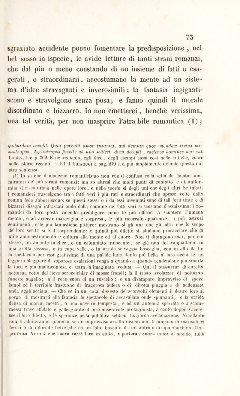 75 sgraziato accidente ponno fomentare ìa predisposizione , nel bel sesso in ispecie, le avide letture di tanti strani romanzi, che dal più o meno constando di un insieme di fatti o esa- gerati , 0 straordinarii, accostumano la mente ad un siste- ma d’idee stravaganti e inverosimili ; la fantasia ingiganti- scono e stravolgono senza posa; e fanno quindi il morale disordinato e bizzarro. Io non emetterei, benché verissima, una tal verità, per non inasprire l’atra bile romantica (1) ; quiòusdam accidit. Quos perculit amor insanus, aut demum quos mendax virtus mi- santropos, Lycantropos finxit : ab uno scilicet dum decepti , caeteros homines horrent. Lokry, 1. c. p. 3G9. e ne vediamo, egli dice, degli esempi assai così nelle auliche, coma nelle istorie recenti, •— Ed il Chiarugi a pag. 219 I. c. più ampiamente difende questa no- stra sentenza. (1) Io so che il moderno romanticismo non vuoisi confuso colla setta de’ fanatici am- I miratori de’ più strani romanzi: ma so altresì che molti punti di contatto e di unifor- I mitù sì riscontrano nelle opere loro, e nelle teorie sì degli uni che degli altri. Se infatti i romanzieri trascelgono tra i fatti veri i più rari e straordinari che spesse volte dalla comun fede abborriscono: se questi stessi o i da essi inventati sono di tali forti tinte e di bizzarri disegni infrascati onde dalla comune de’ fatti veri si scostano d’assaissimo; i ro- i mantici da loro posta volendo prediligere come le più efficaci a scuotere l’umana mente, e ad arrecar maraviglia e sorpresa, le più ricercale apparenze, i più astrusi I sentimenti, e le più fantastiche pitture; mostrano sì gli uni che gli altri che lo scopo » de’ loro scritti si è il sorprendente; e quindi più diletto si studiano procacciare che di I utile ammaestramento e cultura alla mente ed al cuore. Non ti dipingono mai, per ciò \ stesso, un amante infelice, o un calunniato innocente, se già non tei rappiattano in I una grotta sassosa, o in cupa valle, o in orrida selvaggia boscaglia, con in alto da lui ( lo spettacolo per essi gratissimo di una pallida luna, tanto più bella a’ loro occhi se un 1 leggiero aleggiare di vaporose esalazioni venga a quando a quando rendendone più smorta 1 la luce e più malinconiosa e tetra la imaginata veduta. — Qui il sussurrar di aurelta notturna rotto dal lieve scroccichiar di mosse frondi; là il tristo svolazzar di notturno funesto augello; o il roco suon di un ruscello ; o un divampare improvviso di spessi lampi ed il terribile frastuono di fragorosa bufera o di dirotta pioggia e di addensata ■ onda agghiacciata. — Che se in un cotal dissesto de’ sconvolti elementi il destro loro si porga di mostrarti alla fantasia lo spettacolo di accavallate onde spumanti, o la orrida danza di marini mostri; o una nave in tempesta , e ad un’ antenna spezzata o a scom- messa trave affidato e galleggiante il loro miserevole protagonista, a cento doppii .s’accre- sce il loro diletto, e le speranze pella pubblica sebben bugiarda acclamazione. Viandant® non ti additeranno giammai, se un improvviso assalto insiem non ti pingano di masnadieri feroci 0 di infuriate belve <,che da un folto bosco o da un antro o dirupo sbuchino d’im- provviso. Vero é che l'aura verrà loro in aiuto, e porterà, amica unica al mondo, sull® i