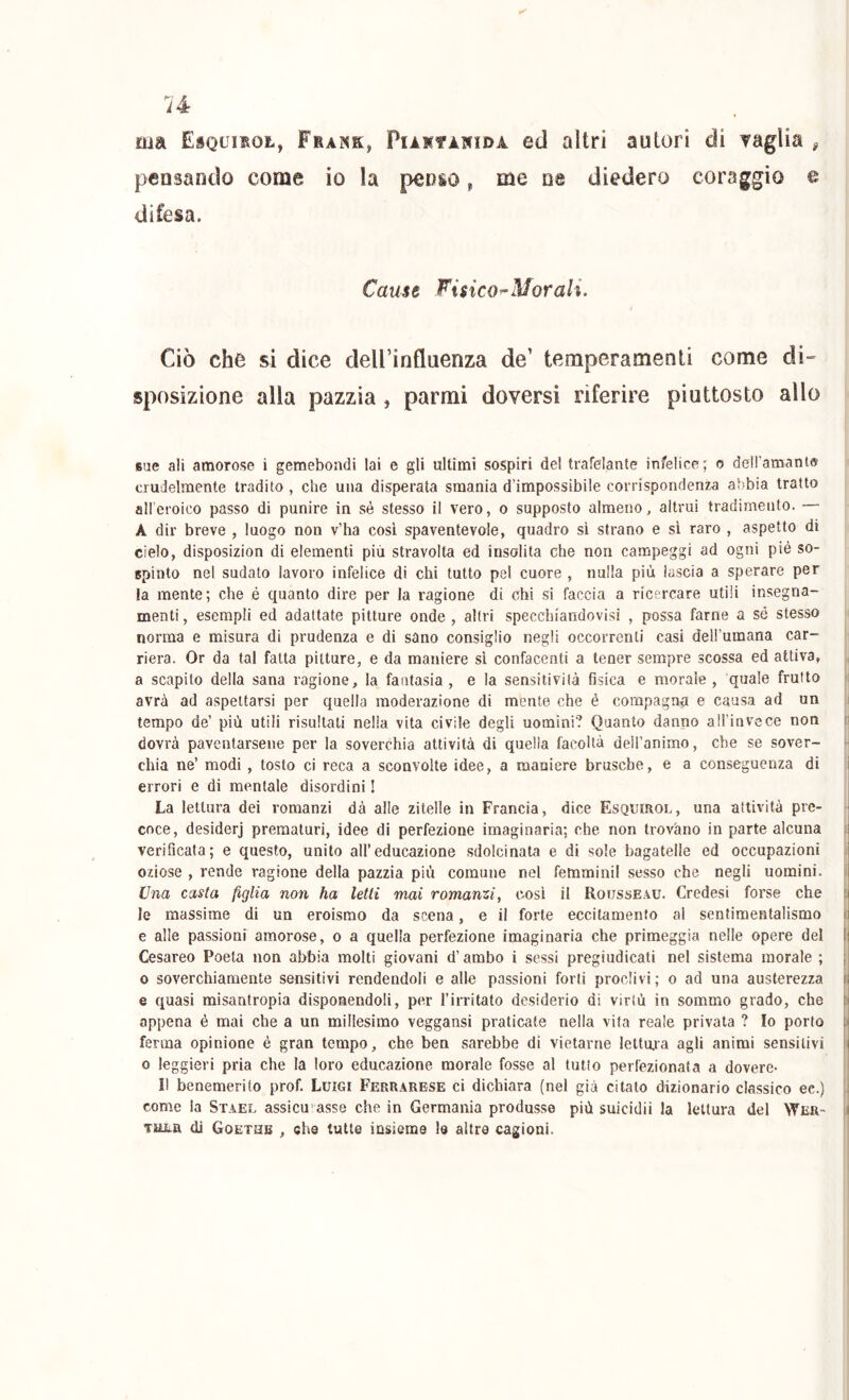 ma EsQumot, Frank, Piartànida ed altri autori di vaglia , pensando come io la penso, me ne diedero coraggio e difesa. Cause Fisico^Morali. Ciò che si dice deU’influenza de’ temperamenti come di- sposizione alla pazzia , parmi doversi riferire piuttosto allo sue ali amorose i gemebondi lai e gli ultimi sospiri del trafelante infelice; o dell’amantff crudelmente tradito , che una disperata smania d’impossibile corrispondenza abbia tratto alleroico passo di punire in sé stesso il vero, o supposto almeno, altrui tradimento. — A dir breve , luogo non v’ha cosi spaventevole, quadro sì strano e si raro , aspetto di cielo, disposizion di elementi più stravolta ed insolita che non campeggi ad ogni piè so- spinto nel sudato lavoro infelice di chi tutto pel cuore , nulla più lascia a sperare per la mente; che é quanto dire per la ragione di chi si faccia a ricercare utili insegna- menti , esempli ed adattate pitture onde , altri specchiandovisi , possa farne a sé stesso norma e misura di prudenza e di sano consiglio negli occorrenti casi dell’umana car- i riera. Or da tal fatta pitture, e da maniere si confacenti a tener sempre scossa ed attiva, a scapito della sana ragione, la fantasia, e la sensitività fisica e morale, quale frutto | avrà ad aspettarsi per quella moderazione di mente che é compagna e causa ad un i tempo de’ più utili risultati nella vita civile degli uomini? Quanto danno all’invcce non ri dovrà paventarsene per la soverchia attività di quella facoltà dell’animo, che se sover- chia ne’ modi, tosto ci reca a sconvolte idee, a maniere brusche, e a conseguenza di i errori e di mentale disordini ! j La lettura dei romanzi dà alle zitelle in Francia, dice Esquirol, una attività pre- coce, desiderj prematuri, idee di perfezione irnaginaria; che non trovano in parte alcuna l verificaia; e questo, unito all’educazione sdolcinata e di sole hagatelle ed occupazioni oziose , rende ragione della pazzia più comune nel femminii sesso che negli uomini. Una casta figlia non ha letti mai romanzi^ cosi il Rousseau. Credesi forse che i le massime di un eroismo da scena, e il forte eccitamento al sentimentalismo ir e alle passioni amorose, o a quella perfezione irnaginaria che primeggia nelle opere del I Cesareo Poeta non abbia molti giovani d’ambo i sessi pregiudicati nel sistema morale ; ; 0 soverchiamente sensitivi rendendoli e alle passioni forti proclivi; o ad una austerezza ij e quasi misantropia disponendoli, per l’iiTitato desiderio di virtù in sommo grado, che ti appena é mai che a un millesimo veggansi praticate nella vita reale privata ? Io porto ;> ferma opinione é gran tempo, che ben sarebbe di vietarne lettujia agli animi sensitivi !i 0 leggieri pria che la loro educazione morale fosse al tutto perfezionata a dovere- li benemerito prof. Luigi Ferrarese ci dichiara (nel già citalo dizionario classico ec.) come la Stael assicurasse che in Germania produsse più suicidi! la lettura del Wer- ( TUiiH di Goethb , che tutte insieme le altre cagioni.