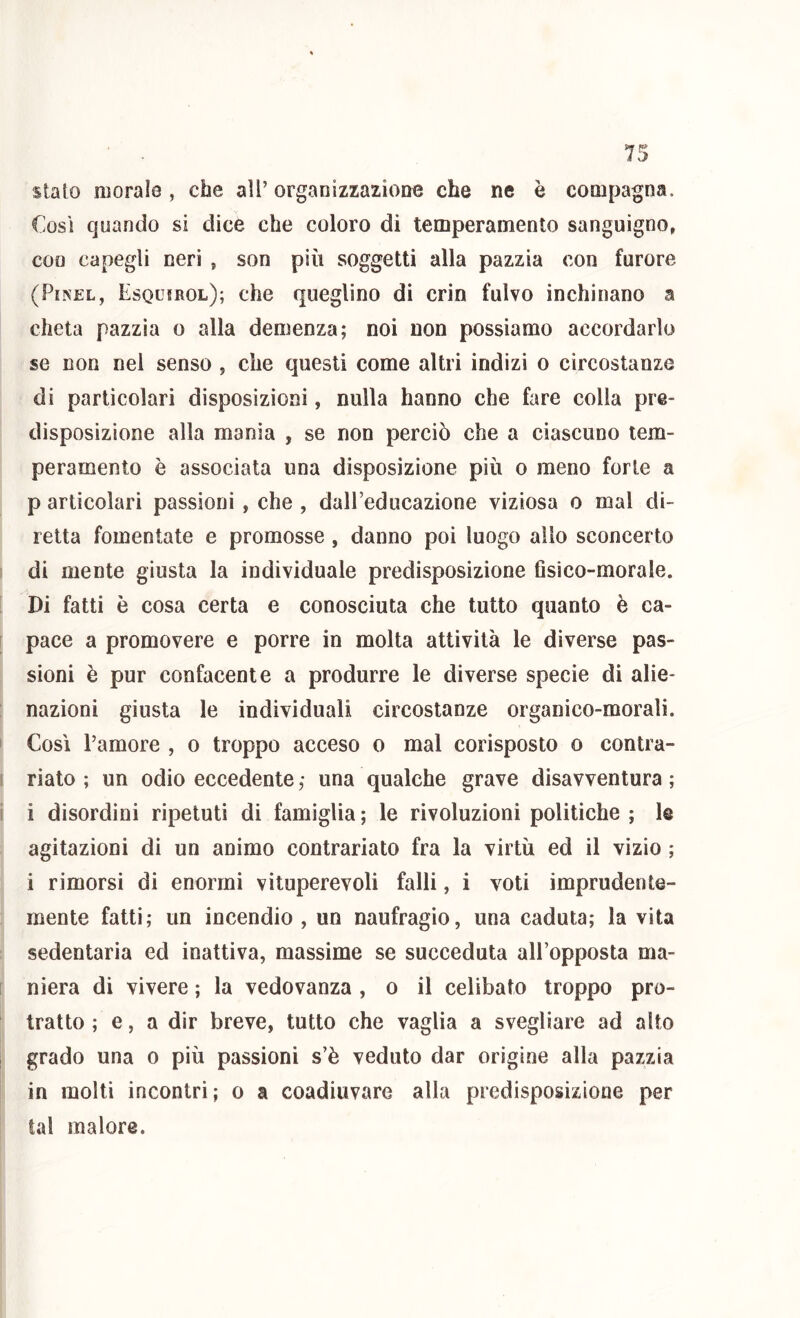 stato morale , che all’ organizzazione che ne è compagna. Cosi quando si dice che coloro di temperamento sanguigno, eoo capegli neri , son più soggetti alla pazzia con furore (PiNEL, Esquirol); che queglino di crin fulvo inchinano a cheta pazzia o alla demenza; noi non possiamo accordarlo se non nel senso , che questi come altri indizi o circostanze di particolari disposizioni, nulla hanno che fare colla pre- disposizione alla mania , se non perciò che a ciascuno tem- peramento è associata una disposizione più o meno forte a p articolari passioni , che , dall’educazione viziosa o mal di- retta fomentate e promosse , danno poi luogo allo sconcerto di mente giusta la individuale predisposizione Gsico-morale. Di fatti è cosa certa e conosciuta che tutto quanto è ca- pace a promovere e porre in molta attività le diverse pas- sioni è pur confacente a produrre le diverse specie di alie- nazioni giusta le individuali circostanze organico-morali. Cosi l’amore , o troppo acceso o mal corisposto o contra- riato ; un odio eccedente; una qualche grave disavventura; i disordini ripetuti di famiglia ; le rivoluzioni politiche ; I@ agitazioni di un animo contrariato fra la virtù ed il vizio ; i rimorsi di enormi vituperevoli falli, i voti imprudente- mente fatti; un incendio , un naufragio, una caduta; la vita sedentaria ed inattiva, massime se succeduta all’opposta ma- niera di vivere ; la vedovanza , o il celibato troppo pro- tratto ; e, a dir breve, tutto che vaglia a svegliare ad alto grado una o più passioni s’è veduto dar origine alla pazzia in molti incontri; o a coadiuvare alla predisposizione per tal malore.