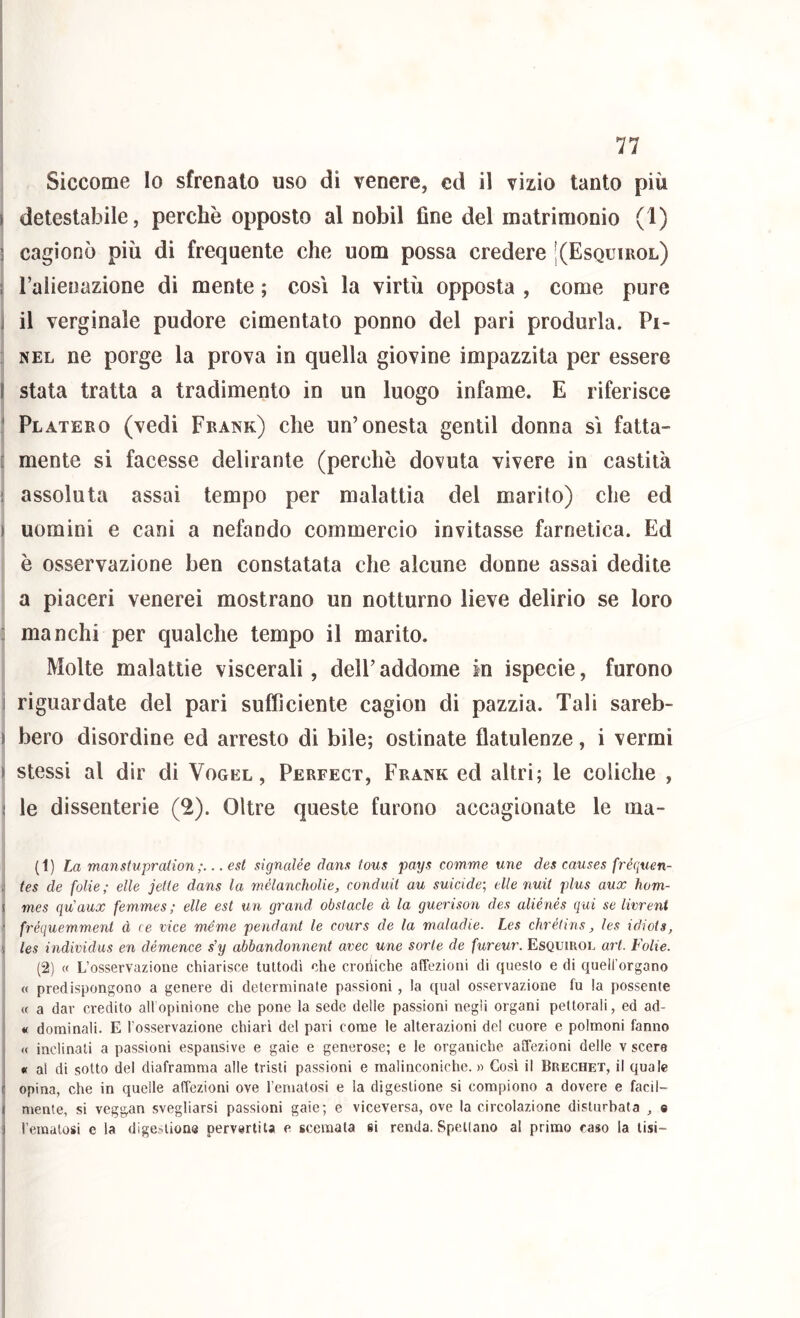 Siccome Io sfrenato uso di venere, ed il vizio tanto più I detestabile, perchè opposto al nobil fine del matrimonio (1) 3 cagionò più di frequente che uom possa credere KEsquirol) f l’alienazione di mente ; così la virtù opposta , come pure ] il verginale pudore cimentato ponno del pari produrla. Pi- ; NEL ne porge la prova in quella giovine impazzita per essere I stata tratta a tradimento in un luogo infame. E riferisce * Platero (vedi Frank) che un’onesta gentil donna sì fatta- [ mente si facesse delirante (perchè dovuta vivere in castità 1 assoluta assai tempo per malattìa del marito) che ed ) uomini e cani a nefando commercio invitasse farnetica. Ed è osservazione ben constatata che alcune donne assai dedite a piaceri venerei mostrano un notturno lieve delirio se loro : manchi per qualche tempo il marito. Molte malattie viscerali, dell’ addome In ispecie, furono i riguardate del pari sufficiente cagion di pazzia. Tali sareb- ) bero disordine ed arresto di bile; ostinate flatulenze, i vermi > stessi al dir di Vogel , Perfect, Frank ed altri; le coliche , < le dissenterie (2). Oltre queste furono accagionate le ma- (1) La manstupradon . est signalée dans fous pays comme mie des causes fréquen- i tes de folie; elle jetle dans la rtìélancholie, conduit au suicide-, elle nuit plus aux hom- I mes qu'aux femmes; elle est un grand obslacle à la guerison des aliénés qui se livrent - fréquemment à re vice ménte pendant le cours de la maladie. Les chrélins, les idiots, les individus en démence s’y abbandonnent uvee une sorte de fureur. Esquirol art. Folie. (2) (f L’osservazione chiarisce tuttodì che croiiiche affezioni di questo e di quell'organo « predispongono a genere di determinate passioni, la qual osservazione fu la possente « a dar credito all opinione che pone la sede delle passioni negli organi pettorali, ed ad- « dominali. E l’osservazione chiari del pari come le alterazioni del cuore e polmoni fanno « inclinali a passioni espansive e gaie e generose; e le organiche affezioni delle v scere « al di sotto del diaframma alle tristi passioni e malinconiche. » Cosi il Brechet, il quale c opina, che in quelle affezioni ove rematosi e la digestione si compiono a dovere e facil- I mente, si veggan svegliarsi passioni gaie; e viceversa, ove la circolazione disturbata , 0 ! rematosi e la digestione pervertita e scemata si renda. Spettano al primo caso la lisi-