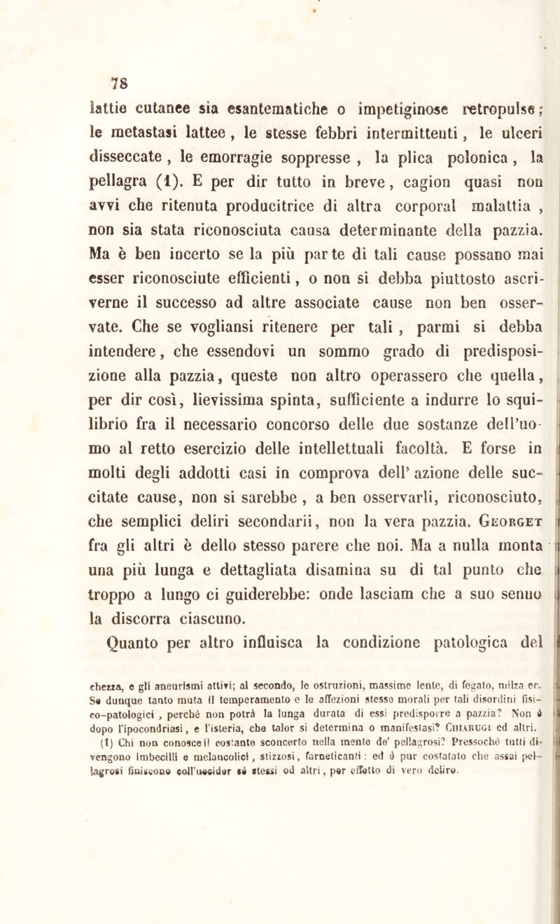 lattie cutanee sia esantematiche o impetiginose retropuìse ; le metastasi lattee, le stesse febbri intermittenti, le ulceri disseccate , le emorragie soppresse , la plica polonica , la pellagra (1). E per dir tutto in breve, cagion quasi non avvi che ritenuta producitrice di altra corporal malattia , non sia stata riconosciuta causa determinante della pazzia. Ma è ben incerto se la più par te di tali cause possano mai esser riconosciute efficienti, o non si debba piuttosto ascri- verne il successo ad altre associate cause non ben osser- vate. Che se vogliansi ritenere per tali , parmi si debba intendere, che essendovi un sommo grado di predisposi- zione alla pazzia, queste non altro operassero che quella, , per dir così, lievissima spinta, sufficiente a indurre lo squi- librio fra il necessario concorso delle due sostanze del Tuo mo al retto esercizio delle intellettuali facoltà. E forse in i molti degli addotti casi in comprova dell’ azione delle sue- ^ citate cause, non si sarebbe , a ben osservarli, riconosciuto, , che semplici deliri secondarii, non la vera pazzia. Georget : fra gli altri è dello stesso parere che noi. Ma a nulla monta i una più lunga e dettagliata disamina su di tal punto che f troppo a lungo ci guiderebbe: onde lasciam che a suo senno t la discorra ciascuno. Quanto per altro influisca la condizione patologica del I cheua, e gli aneurismi atliri; al secondo, le ostruzioni, massime lente, di fegato, milza ee. S« dunque tanto muta il temperamento e le affezioni stesse morali per tali disordini fisi- r co-patologici , perché non potrà la lunga durala di essi predispoire a pazzia? Non é i dopo l’ipocondriasi, e l’isteria, cho lalor si determina o manifestasi? CniAKUGi ed altri. (1) Chi non conosce i! cos’ante sconcerto nella mente de’ pellagrosi? Pressoché tutti di- i vengono Imbecilli e melancolici, stizzosi, farneticanti; ed è pur costatato che assai pel- lagrosi fiaiscoBO eoll’uooider lò stessi od altri, por effetto di vero deliro.