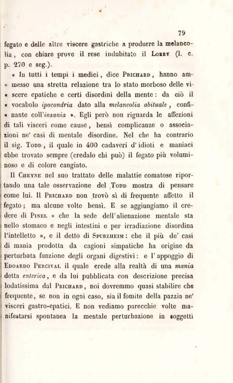 fegato e delle altre viscere gastriche a produrre la melanco- i Ha, con chiare prove il rese indubitato il Lokrt (L c. p. 270 e seg.). e In tutti i tempi i medici, dice Prichard , hanno ani « messo una stretta relazione tra lo stato morboso delle vi- « scere epatiche e certi disordini della mente : da ciò il « vocabolo ipocondria dato alla melancolia abituale , confi « nante coWinsania ». Egli però non riguarda le affezioni i di tali visceri come cause, bensì complicanze o associa- i zioni ne’ casi di mentale disordine. Nel che ha contrario il sig. Todd , il quale in 400 cadaveri d’idioti e maniaci i ebbe trovato sempre (credalo chi può) il fegato più volumi- ] noso e di colore cangiato. Il Cheyne nel suo trattato delle malattie comatose ripor- [ tando una tale osservazione del ^Todd mostra di pensare I come lui. Il Prichard non trovò sì di frequente affetto il : fegato ; ma alcune volte bensì. E se aggiungiamo il ere- I dere di Pinel « che la sede dell’ alienazione mentale sta ) nello stomaco e negli intestini e per irradiazione disordina L l’intelletto », e il detto di Spurzheim ; che il più de’ casi ii di mania prodotta da cagioni simpatiche ha orìgine da 1 perturbata funzione degli organi digestivi : e 1’ appoggio di ] Edoardo Percival il quale erede alla realtà di una mania i| detta enterica y e da lui pubblicata con descrizione precisa a lodatissima dal Prichard , noi dovremmo quasi stabilire che i frequente, se non in ogni caso, sia il fomite della pazzia ne’ i visceri gastro-epatici. E non vediamo parecchie volte ma- 1 nifestarsi spontanea la mentale perturbazione in soggetti