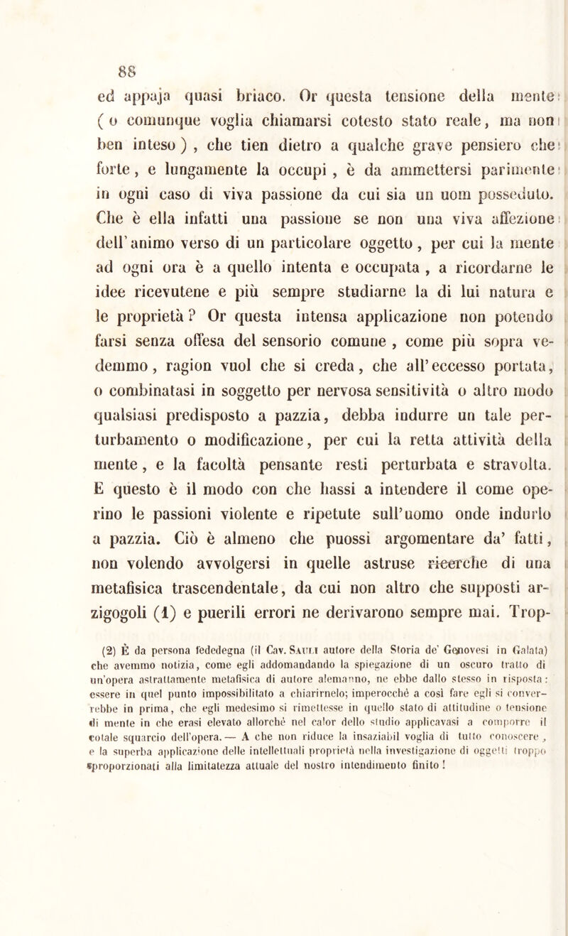 ed appaja quasi briaco. Or questa tensione della mente t ( o comunque voglia chiamarsi cotesto stato reale, ma non i ben inteso) , che tien dietro a qualche grave pensiero che! forte, e lungamente la occupi, è da ammettersi parimente' in ogni caso di viva passione da cui sia un uom posseduto. Che è ella infatti una passione se non una viva affezione! deir animo verso di un particolare oggetto, per cui la mente ad ogni ora è a quello intenta e occupata , a ricordarne le idee ricevutene e più sempre studiarne la di lui natura e le proprietà ? Or questa intensa applicazione non potendo farsi senza offesa del sensorio comune , come più sopra ve- demmo, ragion vuol che si creda, che all’eccesso portata, o combinatasi in soggetto per nervosa sensitività o altro modo qualsiasi predisposto a pazzia, debba indurre un tale per- turbamento 0 modificazione, per cui la retta attività della mente, e la facoltà pensante resti perturbata e stravolta. E questo è il modo con che bassi a intendere il come ope- rino le passioni violente e ripetute sull’uomo onde indurlo a pazzia. Ciò è almeno che puossi argomentare da’ fatti, non volendo avvolgersi in quelle astruse ricerche di una metafisica trascendentale, da cui non altro che supposti ar- zigogoli (1) e puerili errori ne derivarono sempre mai. Trop- (2) È da persona fededegna (il Cav. S.uili autore della Storia de’ Genovesi in Calata) che avemmo notizia, come egli addomandando la spiegazione di un oscuro tratto di un’opera aslratlaraenle metafisica di autore alemanno, ne ebbe dallo stesso in risposta: essere in quel punto impossibilitato a chiarirnelo; imperocché a così fare egli si conver- rebbe in prima, che egli medesimo si rimettesse in quello stato di attitudine o tensione di mente in che crasi elevato allorché nel calor dello studio applicavasi a coiiqiorrc il cotale squarcio dell’opera.— A che non riduce la insaziabil voglia di tutto conoscere, e la superba applicaz'one delle intellettuali proprietà nella investigazione di oggetti troppo «proporzionati alla limitatezza attuale del nostro intendimento finito !