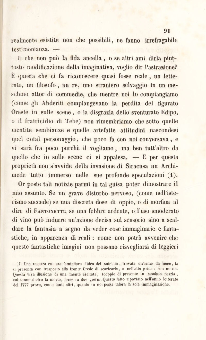 realiiieote esistite non che possibili, ne fanno irrefragabile testimonianza. — E che non può la fida ancella , o se altri ami dirla piut- tosto modificazione della imaginativa, voglio dir Tastrazione? È questa che ci fa riconoscere quasi fosse reale, un lette- rato, un filosofo, un re, uno straniero selvaggio in un me- schino attor di commedie, che mentre noi lo compiangiamo (come gli Abderiti compiangevano la perdita del figurato Oreste in sulle scene, o la disgrazia dello sventurato Edipo, 0 il fratricidio di Tebe) non rimembriamo che sotto quelle mentite sembianze e quelle artefatte attitudini nascondesi quel cotal personaggio, che poco facon noi conversava, e vi sarà fra poco purché il vogliamo, ma ben tutt’altro da quello che in sulle scene ci si appalesa. — E per questa proprietà non s’avvide della invasione di Siracusa un Archi- mede tutto immerso nelle sue profonde speculazioni (1), Or poste tali notizie parmi in tal guisa poter dimostrare il mio assunto. Se un grave disturbo nervoso, (come nelbiste- rismo succede) se una discreta dose di oppio, o di morfina al dire di Fantonetti; se una febbre ardente, o l’uso smoderato di vino può indurre un’azione decisa sul sensorio sino a scal- dare la fantasia a segno da veder cose immaginarie e fanta- stiche, in apparenza di reali : come non potrà avvenire che queste fantastiche imagini non possano risvegliarsi di leggieri (1) Una ragazza cui era famigliare l’idea del suicidio, trovata un’arme da fuoco, la si presenta con trasporto alla Ironte. Crede di scaricarla, e nell’atto grida; son morta. Questa viva illusione di una mente esaltala, scoppiò di presente in assoluta pazzia , cui tenne dietro la morte, forse in due giorni.Questo fallo riportalo nell anno letterato del 1777 prova, come tanti altri, quanto in noi possa talora la sola immaginazione.