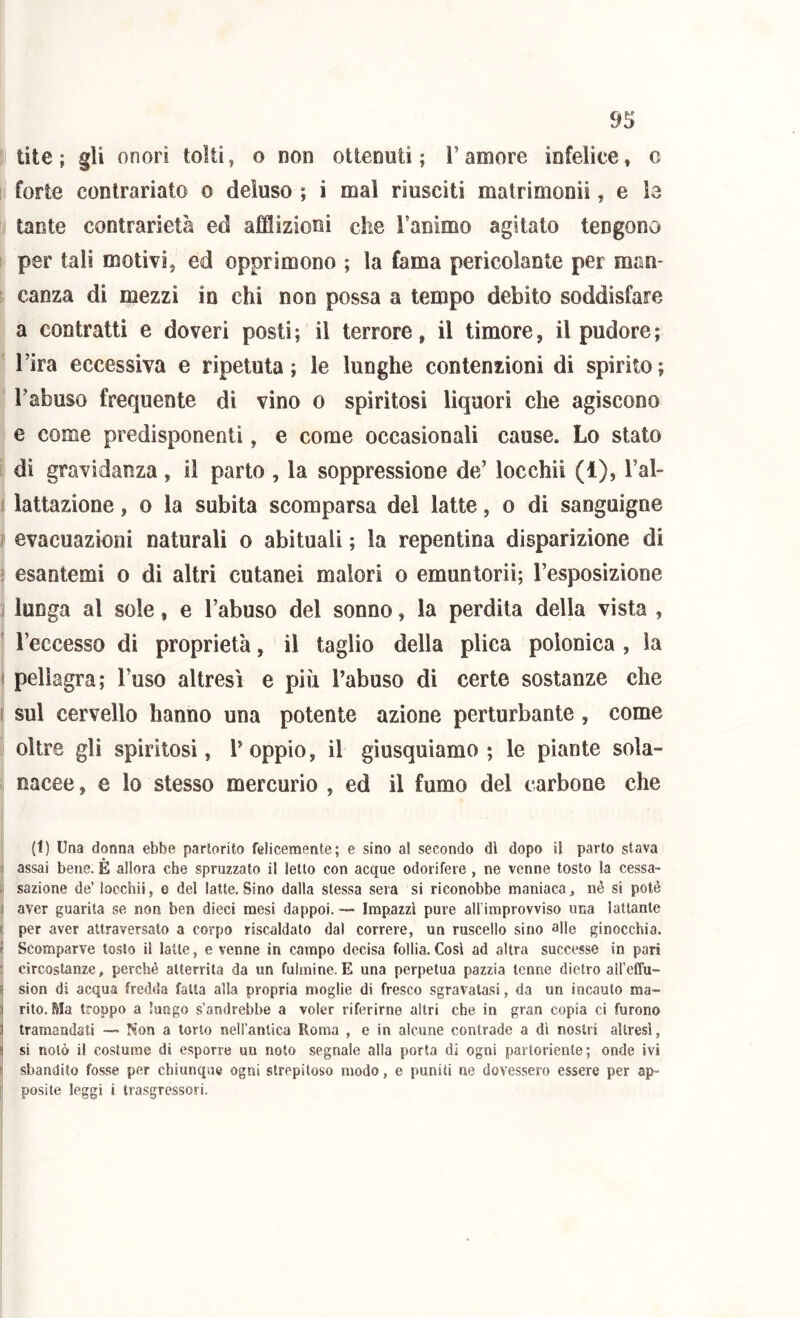 lite; gli onori tolti, o non ottenuti; l’amore infelice, c forte contrariato o deluso ; i mal riusciti matrimonii, e le tante contrarietà ed afflizioni che l’animo agitato tengono per tali motivi, ed opprimono ; la fama pericolante per man- canza di mezzi in chi non possa a tempo debito soddisfare a contratti e doveri posti ; il terrore, il timore, il pudore ; l’ira eccessiva e ripetuta ; le lunghe contenzioni di spirito ; l’abuso frequente di vino o spiritosi liquori che agiscono e come predisponenti, e come occasionali cause. Lo stato di gravidanza, il parto , la soppressione de’ locchii (1), Tal- lattazione , o la subita scomparsa dei latte, o di sanguigne evacuazioni naturali o abituali ; la repentina disparizione di esantemi o di altri cutanei malori o emuntorii; l’esposizione lunga al sole, e l’abuso del sonno, la perdila della vista , Teccesso di proprietà, il taglio della plica polonica , la pellagra; l’uso altresì e più l’abuso di certe sostanze che I sul cervello hanno una potente azione perturbante, come oltre gli spiritosi, T oppio, il giusquiamo ; le piante sola- nacee, e lo stesso mercurio , ed il fumo del carbone che (1) Una donna ebbe partorito felicemente; e sino a! secondo dì dopo il parto stava I assai bene. E allora che spruzzato il Ietto con acque odorifere , ne venne tosto la cessa- i sazione de’ locchii, e del latte. Sino dalla stessa sera si riconobbe maniaca, né si potè aver guarita se non ben dieci mesi dappoi. — Impazzì pure all improvviso una lattante ' per aver attraversato a corpo riscaldato dal correre, un ruscello sino alle ginocchia. ’ Scomparve tosto il latte, e venne in campo decisa follia.Cosi ad altra successe in pari . circostanze, perché atterrita da un fulmine. E una perpetua pazzia tenne dietro aireffu- i sion di acqua fredda fatta alla propria moglie di fresco sgravatasi, da un incauto raa- ] rito. Ma troppo a lungo s’andrebbe a voler riferirne altri che in gran copia ci furono 3 tramandati — Non a torlo neirantica Roma , e in alcune contrade a dì nostri altresì, ! si notò il costume di esporre un noto segnale alla porta di ogni partoriente; onde ivi sbandito fosse per chiunque ogni strepitoso modo, e puniti ne dovessero essere per ap- posite leggi i trasgressori.