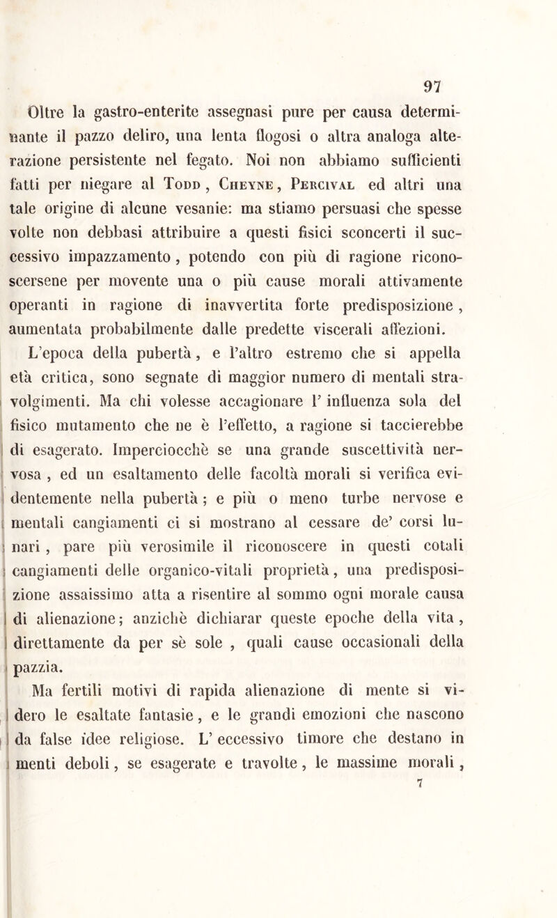 Oltre la gastro-enterite assegnasi pure per causa determi- nante il pazzo deliro, una lenta flogosi o altra analoga alte- razione persistente nel fegato. Noi non abbiamo sufficienti fatti per niegare al Tono , Cheyne , Percival ed altri una tale origine di alcune vesanie: ma stiamo persuasi che spesse volte non debbasi attribuire a questi fisici sconcerti il suc- cessivo impazzamento, potendo con più di ragione ricono- scersene per movente una o più cause morali attivamente operanti in ragione di inavvertita forte predisposizione, aumentata probabilmente dalle predette viscerali affezioni. L’epoca della pubertà, e l’altro estremo che si appella età critica, sono segnate di maggior numero di mentali stra- I volgimenti. Ma chi volesse accagionare V influenza sola del fisico mutamento che ne è l’eftetto, a ragione si taccierebbe ! di esagerato. Imperciocché se una grande suscettività ner- vosa , ed un esaltamento delle facoltà morali si verifica evi- dentemente nella pubertà ; e più o meno turbe nervose e [ mentali cangiamenti ci si mostrano al cessare de’ corsi lu- ; nari , pare più verosimile il riconoscere in questi colali ) cangiamenti delle organico-vitali proprietà, una predisposi- zione assaissimo atta a risentire al sommo ogni morale causa i di alienazione ; anziché dichiarar queste epoche della vita , i direttamente da per sé sole , quali cause occasionali della t pazzia. Ma fertili motivi di rapida alienazione di mente si vi- i dero le esaltate fantasie, e le grandi emozioni che nascono i I da false idee religiose. L’ eccessivo timore che destano in i menti deboli, se esagerate e travolte, le massime morali, 7