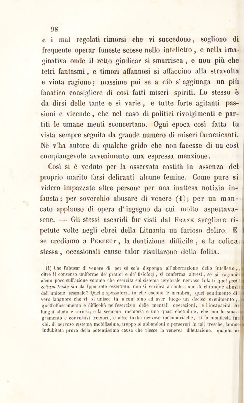 e i mal regolati rimorsi che vi succedono, sogliono di frequente operar funeste scosse nello intelletto, e nella ima- ginativa onde il retto giudicar si smarrisca , e non più che tetri fantasmi, e timori affannosi si affaccino alla stravolta e vinta ragione ; massime poi se a ciò s’ aggiunga un più fanatico consigliere di cosi fatti miseri spiriti. Lo stesso è da dirsi delle tante e sì varie , e tutte forte agitanti pas- sioni e vicende, che nel caso di politici rivolgimenti e par- titi le umane menti sconcertano. Ogni epoca così fatta fu vista sempre seguita da grande numero di miseri farneticanti. , Nò v’ha autore di qualche grido che non facesse di un così i corapiangevole avvenimento una espressa menzione. Così si è veduto per la osservata castità in assenza del ' proprio marito farsi deliranti alcune femine. Come pure si videro impazzate altre persone per una inattesa notìzia in- * fausta; per soverchio abusare di venere (1); per un man- cato applauso di opera d’ingegno da cui molto aspettava- -i sene, — Gli stessi ascaridi fiir visti dal Frank svegliare ri- ì petute volte negli ebrei della Lituania un furioso deliro. E il se crediamo a Perfect , la dentizione difficile, e la colica lU stessa, occasionali cause talor risultarono della follia. (1) Che l’abusar di venere di per sé solo disponga all’aberrazione dello intelletto^, oltre il consenso uniforme de’ pratici e de’ fisiologi , si conferma altresì, se si ragioni i alcun poco sull’azione somma che esercita sul sistema cerebrale nervoso. Infatti quel posti coUum triste sin da Ippocrate osservato, non si verifica a confessione di chiunque abusi i|| dell’unione sessuale? Quella spossatezza in che cadono ìe membra, quel sentimento dii vero languore che vi si unisce in alcuni sino ad aver luogo un decisa svenimento queU'olTuscamento e difficoltà nell’esercizio delle mentali operazioni, e l'incapacità aii- lunghi sludii e seriosi; e la scemata memoria e una quasi ebetudine, che con lo sraa--tsi gramento e convulsivi tremori, e altre turbe nervose ipocondriache, si fa manifesta im| 1 chi, di nervoso sistema mobilissimo, tioppo si abbandoni e persevei i in tali tresche, fanno indubitata prova della potentissima causa che riesce la venerea dilettazione, quanto a^i