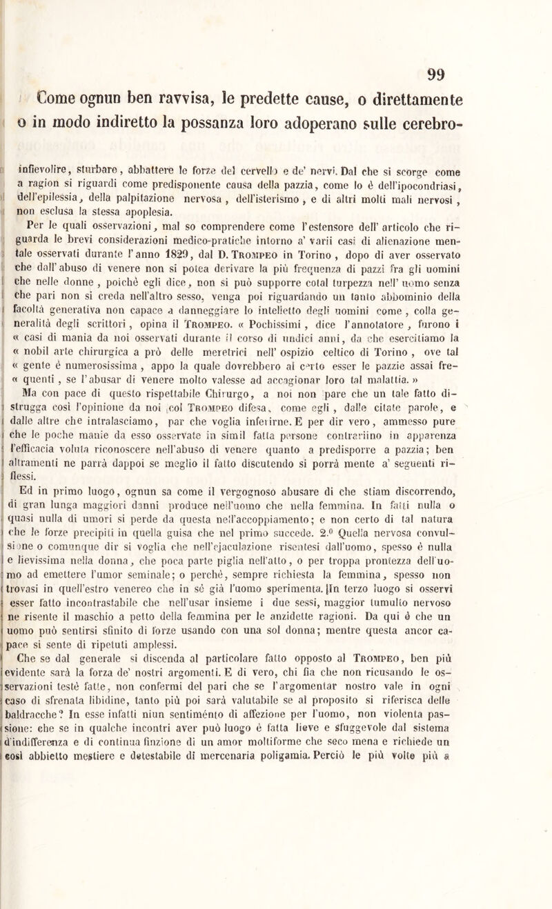 I ' Come ognun ben ravvisa, le predette cause, o direttamente ( 0 in modo indiretto la possanza loro adoperano sulle cerebro- D inflevoIirG, sturbare, abbattere le forze del cervello e de’ nervi. Dal che sì scorge coinè ) a ragion si riguardi come predisponente causa della pazzia, come lo è dell’ipocondriasi, dell’epilessia^ della palpitazione nervosa, deiristerismo , e di altri molti mali nervosi , ■ non esclusa la stessa apoplesia. j Per le quali osservazioni, mal so comprendere come l’estensore dell’articolo che ri- I guarda le brevi considerazioni medico-pratiche intorno a’ varii casi di alienazione men- j tale osservati durante l’anno 1829, dal D. Trompeo in Torino , dopo di aver osservato r che dall’abuso di venere non si polca derivare la più frequenza di pazzi fra gli uomini 1 che nelle donne , poiché egli dice, non si può supporre colai turpezza nell’ uomo senza i che pari non si creda nell’altro sesso, venga poi riguardando un tanto abbominio della I facoltà generativa non capace a danneggiare lo intelletto degli uomini come , colla ge- ' neralità degli scrittori, opina il Trompeo. « Pochissimi , dice l’annotatore , furono ì « casi di mania da noi osservati durante il corso di undici anni, da che esercitiamo la « nobil arte chirurgica a prò delle meretrici nell’ ospizio celtico di Torino , ove tal « gente è numerosissima , appo la quale dovrebbero al c^rto esser le pazzie assai fre- « quenti , se l’abusar di vènere molto valesse ad accagionar loro tal malattia. » Ma con pace dì questo rispettabile Chirurgo, a noi non pare che un tale fatto di- strugga cosi l’opinioiie da noi icol Trompeo difesa, come egli, dalle citate parole, e dalle altre che intralasciamo, par che voglia inferirne. E per dir vero, ammesso pure che le poche manie da esso osservate in simil fatta persone conlrarìino in apparenza Tefficacia voluta riconoscere neil’abuSo di venere quanto a predisporre a pazzia; ben al tramenti ne parrà dappoi se meglio il fatto discutendo si porrà mente a’ seguenti ri- flessi. IEd in primo luogo, ognun sa come il vergognoso abusare di che stiam discorrendo, di gran lunga maggiori danni produce neil’uomo che nella femmina. In fatti nulla o quasi nulla di umori si perde da questa nell’accoppiamento ; e non certo di tal natura che le forze precipiti in quella guisa che nel primo succede. 2.^ Quella nervosa convul- si !)ne o comunque dir si voglia che nell’ejaculazione riseutesi dall’uomo, spesso è nulla e lievissima nella donna, che poca parte piglia nell’atto, o per troppa prontezza dell uo- mo ad emettere l’umor seminale; o perché, sempre richiesta la femmina, spesso non trovasi in quell’estro venereo che in sé già l’uomo sperimenta. {In terzo luogo si osservi esser fatto incontrastabile che uell’usar insieme i due sessi, maggior tumulto nervoso t ne risente il maschio a petto della femmina per le anzidette ragioni. Da qui é che un j uomo può sentirsi sfinito di forze usando con una sol donna; mentre questa ancor ca- pace si sente di ripetuti amplessi. t Che se dal generale si discenda al particolare fatto opposto al Trompeo, ben più (evidente sarà la forza de’ nostri argomenti. E di vero, chi fia che non ricusando le os- servazioni testé fatte, non confermi del pari che se l’argomentar nostro vale in ogni ìcaso dì sfrenala libidine, tanto più poi sarà valutabile se a! proposito si riferisca delle baldracche? In esse infatti niun sentiménto di affezione per l’uomo, non violenta pas- sione: che se in qualche incontri aver può luogo é fatta lieve e Sfuggevole dal sistema d’indifferefiza e di continua finzione dì un amor moltiforme che seco mena e richiede un eosl abbietto mestiere e detestabile di mercenaria poligamia. Perciò le più volte più a I