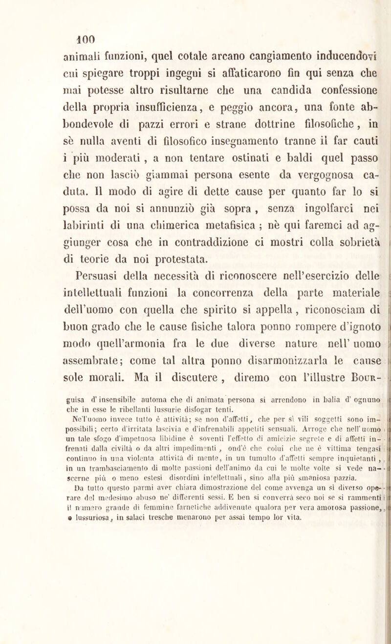 animali funzioni, quel cotale arcano cangiamento inducendovi cui spiegare troppi ingegni sì affaticarono fio qui senza che mai potesse altro risultarne che una candida confessione della propria insufficienza, e peggio ancora, una fonte ab- bondevole di pazzi errori e strane dottrine filosofiche, in se nulla aventi di filosofico insegnamento tranne il far cauti i più moderati, a non tentare ostinati e baldi quel passo che non lasciò giammai persona esente da vergognosa ca- duta. 11 modo di agire di dette cause per quanto far lo si possa da noi si annunziò già sopra , senza ingolfarci nei labirinti di una chimerica metafisica ; nè qui faremci ad ag- giunger cosa che in contraddizione ci mostri colla sobrietà , dì teorie da noi protestata. Persuasi della necessità di riconoscere nell’esercizio delle intellettuali funzioni la concorrenza della parte materiale ' delPuomo con quella che spirito si appella, riconoscìam di i buon grado che le cause fisiche talora ponno rompere d’ignoto | modo quell’armonia fra le due diverse nature nell’ uomo | assembrate; come tal altra ponno disarmonizzarla le cause sole morali. Ma il discutere , diremo con l’illustre Bour- guisa d’insensibile automa che di animata persona si arrendono in balia d’ ognuno t che in esse le ribellanti lussurie disfogar tenti. NeTuorao invece lutto è attività; se non d’affetti, che per si vili soggetti sono im- t possibili; certo d’irritata lascivia e d’infrenabili appetiti sensuali. Arrogo che nell’uomo ò un tale sfogo d’impetuosa libidine é soventi l’efTetto di amicizie segrete e di affetti in- I frenati dalla civiltà o da altri impedimenti , ond’é che colui che ne è vittima tengasi t continuo in una violenta attività di mente, in un tumulto d’affetti sempre inquietanti , in un trambasciamento di molte passioni dell’animo da cui le molte volte si vede na- • i scerne più o meno estesi disordini intellettuali, sino alla più smaniosa pazzia. Da tutto questo parmi aver chiara dimostrazione del come avvenga un si diverso ope--| rare del medesimo abuso ne’ differenti sessi. E ben si converrà seco noi se si rammenti ili i! nimero grande di femmine farnetiche addivenute qualora per vera amorosa passione,,! e lussuriosa, insalaci tresche menarono per assai tempo lor vita. !