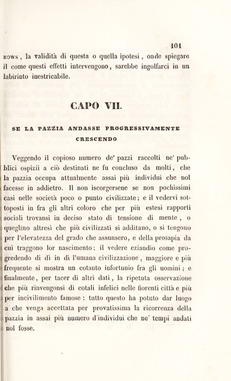 Bows, la validità di questa o quella ipotesi, onde spiegare il come questi effetti intervengono, sarebbe ingolfarci in un labirinto inestricabile. SE LA PAZZIA ANDASSE PROGRESSIVAMENTE CRESCENDO Veggendo il copioso numero de’ pazzi raccolti ne’ pub- I Mici ospizii a ciò destinati ne fu concluso da molti, che la pazzia occupa attualmente assai più individui che noi facesse in addietro. 11 non iscorgersene se non pochissimi casi nelle società poco o punto civilizzate ; e il vedervi sot- toposti in fra gli altri coloro che per più estesi rapporti (j sociali trovansi in deciso stato di tensione di mente , o [ queglino altresì che più civilizzati sì additano, o si tengono per l’elevatezza del grado che assunsero, e della prosapia da j cui traggono lor nascimento : il vedere eziandio come pro- 1 gredendo di di in dì l’umana civilizzazione , maggiore e più r frequente si mostra un cotanto infortunio fra gli uomini ; e a finalmente, per tacer di altri dati, la ripetuta osservazione il che più rinvengonsi di cotali infelici nelle fiorenti città e più il per incivilimento famose: tutto questo ha potuto dar luogo a che venga accettata per provatissima la ricorrenza della pazzia in assai più numero d’individui che ne’ tempi andati )i noi fosse.