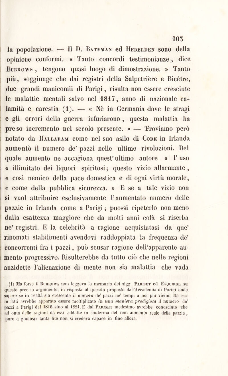 105 la popolazione. — Il D. Bateman ed Heberden sono della opinione conformi. « Tanto concordi testimonianze, dice Burro WS , tengono quasi luogo di dimostrazione. » Tanto 1 più, soggiunge che dai registri della Salpetrière e Bicètre, due grandi manicomii di Parigi, risulta non essere cresciute ! le malattie mentali salvo nel 1817, anno di nazionale ca- I lamità e carestia (1). — « Nè in Germania dove le stragi ' e gli orrori della guerra infuriarono , questa malattia ha ] preso incremento nel secolo presente. » — Troviamo però L notato da Hallaram come nel suo asilo di Cork in Irlanda I aumentò il numero de’ pazzi nelle ultime rivoluzioni. Dei j quale aumento ne accagiona quest’ ultimo autore « T uso j « illimitato dei liquori spiritosi; questo vizio allarmante, i: « così nemico della pace domestica e di ogni virtù morale, ^ « come della pubblica sicurezza. » E se a tale vizio non i si vuol attribuire esclusivamente l’aumentato numero delle ( pazzie in Irlanda come a Parigi ; puossi ripeterlo non meno 1 dalla esattezza maggiore che da molti anni colà si riserba I ne’ registri. E la celebrità a ragione acquistatasi da que’ li rinomati stabilimenti avendovi raddoppiata la frequenza de’ j concorrenti fra i pazzi, può scusar ragione dell’apparente au- 1 mento progressivo. Risulterebbe da tutto ciò che nelle regioni 1 anzidetto l’alienazione di mente non sia malattia che vada (1) Ma forse il Bctrrows non leggeva la memoria dei sigg. Pariset ed Esquirol su questo preciso argomento, in risposta al quesito proposto dali’Accademia di Parigi onde G sapere se in realtà sia crescente il numero de’ pazzi ne’ tempi a noi più vicini. Da essi 1 in fatti avrebbe apparato essere moltiplicato in una maniera prodigiosa il numero de’ il pazzi a Parigi dal 1816 sino al 1821. E dal Pariset medesimo avrebbe conosciuto che I ad onta delle ragioni da essi addotte in conferma del non aumento reale della pazzia, I pure a giudicar tanta lite non si credeva capace in fino allora.