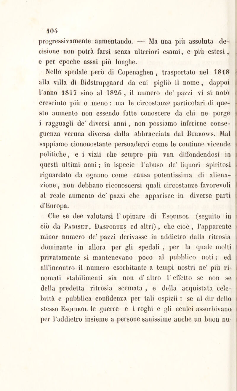 progressivamente aumentando. — Ma una più assoluta de- cisione non potrà farsi senza ulteriori esami, e più estesi, e per epoche assai più lunghe. Nello spedale però di Copenaghen , trasportato nel 1818 : alla villa di Bidstrupgaard da cui pigliò il nome, dappoi ; Tanno 1817 sino al 1826 , il numero de’ pazzi vi si notò i! cresciuto più o meno : ma le circostanze particolari di que- sto aumento non essendo fatte conoscere da chi ne porge [| i ragguagli de’ diversi anni, non possiamo inferirne conse- i guenza veruna diversa dalla abbracciata dal Burrows. Mal I sappiamo ciononostante persuaderci come le continue vicende : politiche, e i vizii che sempre più van diffondendosi in i questi ultimi anni; in ispecie l’abuso de’liquori spiritosi i riguardato da ognuno come causa potentissima di aliena- ► zione, non debbano riconoscersi quali circostanze favorevoli il al reale aumento de’ pazzi che apparisce in diverse parti i; d’Europa. r Che se dee valutarsi T opinare di Esquirol (seguito in ciò da Pariset, Dasportes ed altri), che cioè, l’apparente s minor numero de’ pazzi derivasse in addietro dalla ritrosia si dominante in allora per gli spedali , per la quale molti ;| privatamente si mantenevano poco al pubblico noti ; ed t aU’incontro il numero esorbitante a tempi nostri ne’ più ri- t nomati stabilimenti sia non d’altro T effètto se non se l della predetta ritrosia scemata , e della acquistata cele- ^ brilà e pubblica confidenza per tali ospizii : se al dir dello ) stesso Esquirol le guerre e i roghi e gli eculei assorbivano i per Taddietro insieme a persone sanissime anche un buon nu- i