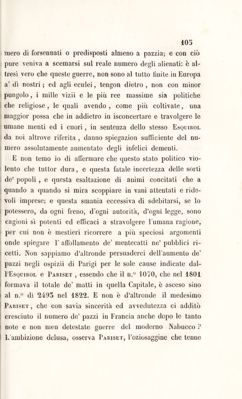 mero di forsennati o predisposti almeno a pazzia; e con ciò pure veniva a scemarsi sul reale numero degli alienati: è al- tresì vero che queste guerre, non sono al tutto finite in Europa a’ dì nostri ; ed agli eculei, tengon dietro , non con minor pungolo, i mille vizii e le più ree massime sia politiche che religiose, le quali avendo , come più coltivate, una maggior possa che in addietro in isconcertare e travolgere le umane menti ed i cuori, in sentenza dello stesso Esquirol ! da noi altrove riferita , danno spiegazion sufficiente del nu- mero assolutamente aumentato degli infelici dementi. E non temo io di ailermare che questo stato politico vio- ' lento che tuttor dura, e questa fatale incertezza delle sorti J de’ popoli , e questa esaltazione di animi concitati che a ] quando a quando si mira scoppiare in vani attentati e ride- ' voli imprese; e questa smania eccessiva di sdebitarsi, se lo [ potessero, da ogni freno, d’ogni autorità, d’ogni legge, sono ‘ cagioni sì polenti ed efficaci a stravolgere Fumana ragione, ) per cui non è mestieri ricorrere a più speciosi argomenti onde spiegare E affollamento de’ mentecatti ne’ pubblici ri- ^ celti. Non sappiamo d’altronde persuaderci deU’aumento de’ : pazzi negli ospizii di Parigi per le sole cause indicate dal- : PEsquirol e Pabiset , essendo che il n.^ 1070, che nel 1801 I; formava il totale de’ matti in quella Capitale, è asceso sino i! al n.® di 2495 nel 1822. E non e d’altronde il medesimo ] Paiuset , che con savia sincerità ed avvedutezza ci additò j cresciuto il numero de’ pazzi in Francia anche dopo le tanto 1 note e non men detestale guerre del moderno Nabucco ? I L’ambizione delusa, osserva Pariset, l’oziosaggine che tenne