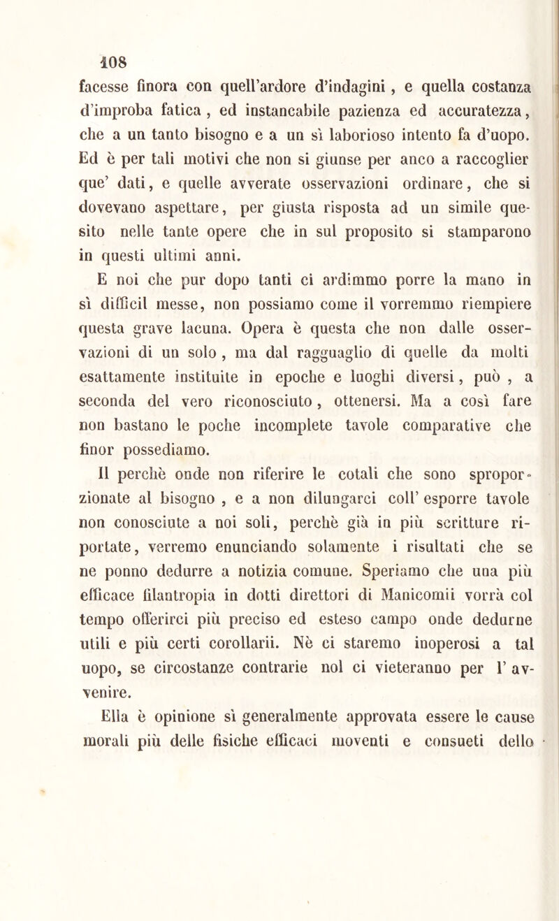 facesse finora con quell’ardore d’indagini, e quella costanza d’improba fatica , ed instancabile pazienza ed accuratezza, che a un tanto bisogno e a un si laborioso intento fa d’uopo. Ed è per tali motivi che non si giunse per anco a raccoglier que’ dati, e quelle avverate osservazioni ordinare, che si dovevano aspettare, per giusta risposta ad un simile que- sito nelle tante opere che in sul proposito si stamparono in questi ultimi anni. E noi che pur dopo tanti ci ardimmo porre la mano in sì difficil messe, non possiamo come il vorremmo riempiere questa grave lacuna. Opera è questa che non dalle osser- vazioni di un solo , ma dal ragguaglio di quelle da molti esattamente instituite in epoche e luoghi diversi, può , a seconda del vero riconosciuto, ottenersi. Ma a così fare non bastano le poche incomplete tavole comparative che fìnor possediamo. Il perchè onde non riferire le cotali che sono spropor» zionate al bisogno , e a non dilungarci coll’ esporre tavole non conosciute a noi soli, perchè già in più scritture ri- portate, verremo enunciando solamente i risultati che se ne ponno dedurre a notizia comune. Speriamo che una più efficace filantropia in dotti direttori di Manicomii vorrà col tempo offerirci più preciso ed esteso campo onde dedurne utili e più certi corollarii. Nè ci staremo inoperosi a tal uopo, se circostanze contrarie noi ci vieteranno per 1’ av- venire. Ella è opinione sì generalmente approvata essere le cause morali più delle fisiche efficaci moventi e consueti dello