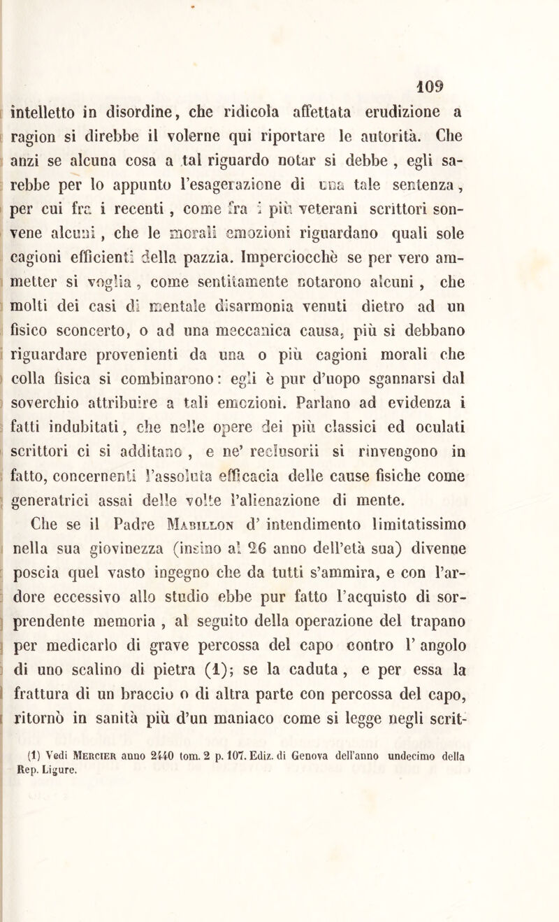 intelletto in disordine, che ridicola affettata erudizione a ragion si direbbe il volerne qui riportare le autorità. Che anzi se alcuna cosa a tal riguardo notar si debbe , egli sa- rebbe per lo appunto resagerazione di ciia tale sentenza, per cui fra i recenti , come fra i più veterani scrittori son- vene alcuni, che le morali emozioni riguardano quali sole cagioni efficienti della pazzia. Imperciocché se per vero am- metter si voglia , come sentitamente notarono alcuni , che molti dei casi di mentale disarmonia venuti dietro ad un Gsico sconcerto, o ad ima meccanica causa, più sì debbano riguardare provenienti da una o più cagioni morali che colla fisica si combinarono : egli è pur d’uopo sgannarsi dal soverchio attribuire a tali emczionì. Parlano ad evidenza i fatti indubitati, che nelle opere dei più classici ed oculati scrittori ci si additano , e ne’ reclusoriì si rinvengono in fatto, concernenti l’assoluta efficacia delle cause fisiche come generatrici assai delle volte l’alienazione di mente. Che se il Padre Mabillon d’ intendimento limitatissimo nella sua giovinezza (insino al ^6 anno dell’età sua) divenne poscia quel vasto ingegno che da tutti s’ammira, e con l’ar- dore eccessivo allo studio ebbe pur fatto l’acquisto di sor- prendente memoria , al seguito della operazione del trapano per medicarlo di grave percossa del capo contro V angolo di uno scalino di pietra (1); se la caduta, e per essa la i frattura dì un braccio o di altra parte con percossa del capo, 1 ritornò in sanità più d’un maniaco come si legge negli scrit- (1) Vedi Mercier anno 2440 lom. 2 p. 107. Ediz. di Genova dell’anno undecimo della Rep. Ligure.