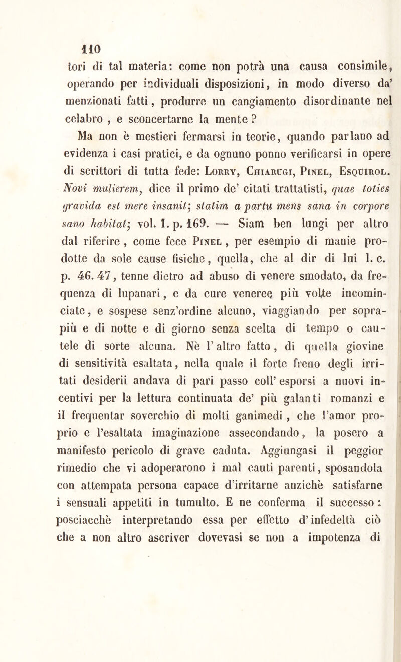 tori di tal materia: come non potrà una causa consimile, operando per individuali disposizioni, in modo diverso da’ menzionati fatti, produrre un cangiamento disordinante nel celabro , e sconcertarne la mente ? Ma non è mestieri fermarsi in teorie, quando parlano ad evidenza i casi pratici, e da ognuno ponno verificarsi in opere di scrittori di tutta fede: Lorry, Chiarugi, Pinel, Esquirol. Novi mulierem, dice il primo de’ citati trattatisti, quae toties gravida est mere insanit'^ statim a partu mens sana in corpore sano habitat] voK 1. p. 169. — Siam ben lungi per altro dal riferire , come fece Pinel , per esempio dì manie pro- dotte da sole cause fisiche, quella, che al dir di lui 1. c. p. 46. 47, tenne dietro ad abuso di venere smodato, da fre- quenza di lupanari, e da cure veneree più voUe incomin- ciate, e sospese senz’ordine alcuno, viaggiando per sopra- più e di notte e di giorno senza scelta di tempo o cau- tele di sorte alcuna. Nè l’altro fatto, di quella giovine di sensitività esaltata, nella quale il forte freno degli irri- tati desideri! andava di pari passo coll’ esporsi a nuovi in- centivi per la lettura continuata de’ più galanti romanzi e il frequentar soverchio dì molti ganimedi, che l’amor pro- prio e l’esaltata imaginazione assecondando, la posero a manifesto pericolo di grave caduta. Aggiungasi il peggior rimedio che vi adoperarono i mal cauti parenti, sposandola con attempata persona capace d’irritarne anziché satisfarne i sensuali appetiti in tumulto. E ne conferma il successo : posciacchè interpretando essa per elfetto d’infedeltà ciò che a non altro ascriver dovevasi se non a impotenza di