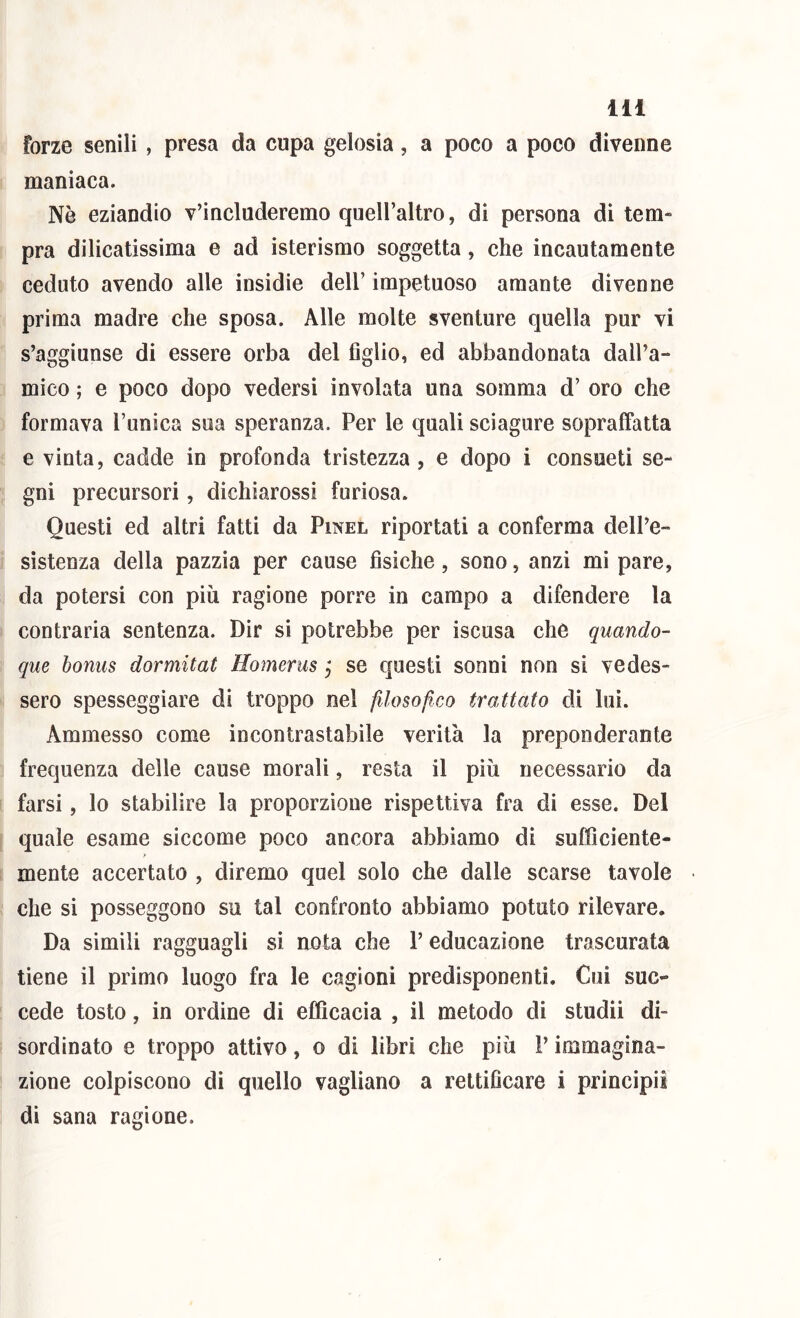 forze senili, presa da cupa gelosia, a poco a poco divenne maniaca. Nè eziandio v’includeremo quell’altro, di persona di tem- pra dilicatissima e ad isterismo soggetta, che incautamente ceduto avendo alle insidie dell’ impetuoso amante divenne prima madre che sposa. Alle molte sventure quella pur vi s’aggiunse di essere orba del figlio, ed abbandonata dall’a- mico ; e poco dopo vedersi involata una somma d’ oro che formava l’unica sua speranza. Per le quali sciagure sopraffatta e vinta, cadde in profonda tristezza , e dopo i consueti se- gni precursori, dichiarossi furiosa. Questi ed altri fatti da Pinel riportati a conferma dell’e- sistenza della pazzia per cause fisiche, sono, anzi mi pare, da potersi con più ragione porre in campo a difendere la contraria sentenza. Dir si potrebbe per iscusa che quando- que bonus dormitat Homerus j se questi sonni non si vedes- sero spesseggiare di troppo nel filosofico trattato di lui. Ammesso come incontrastabile verità la preponderante frequenza delle cause morali, resta il più necessario da farsi, lo stabilire la proporzione rispettiva fra di esse. Del quale esame siccome poco ancora abbiamo di sufficiente- mente accertato , diremo quel solo che dalle scarse tavole che si posseggono su tal confronto abbiamo potuto rilevare. Da simili ragguagli si nota che V educazione trascurata tiene il primo luogo fra le cagioni predisponenti. Cui suc- cede tosto, in ordine di efficacia , il metodo di studii di- sordinato e troppo attivo, o di libri che più V immagina- zione colpiscono di quello vagliano a rettificare i principi! di sana ragione.