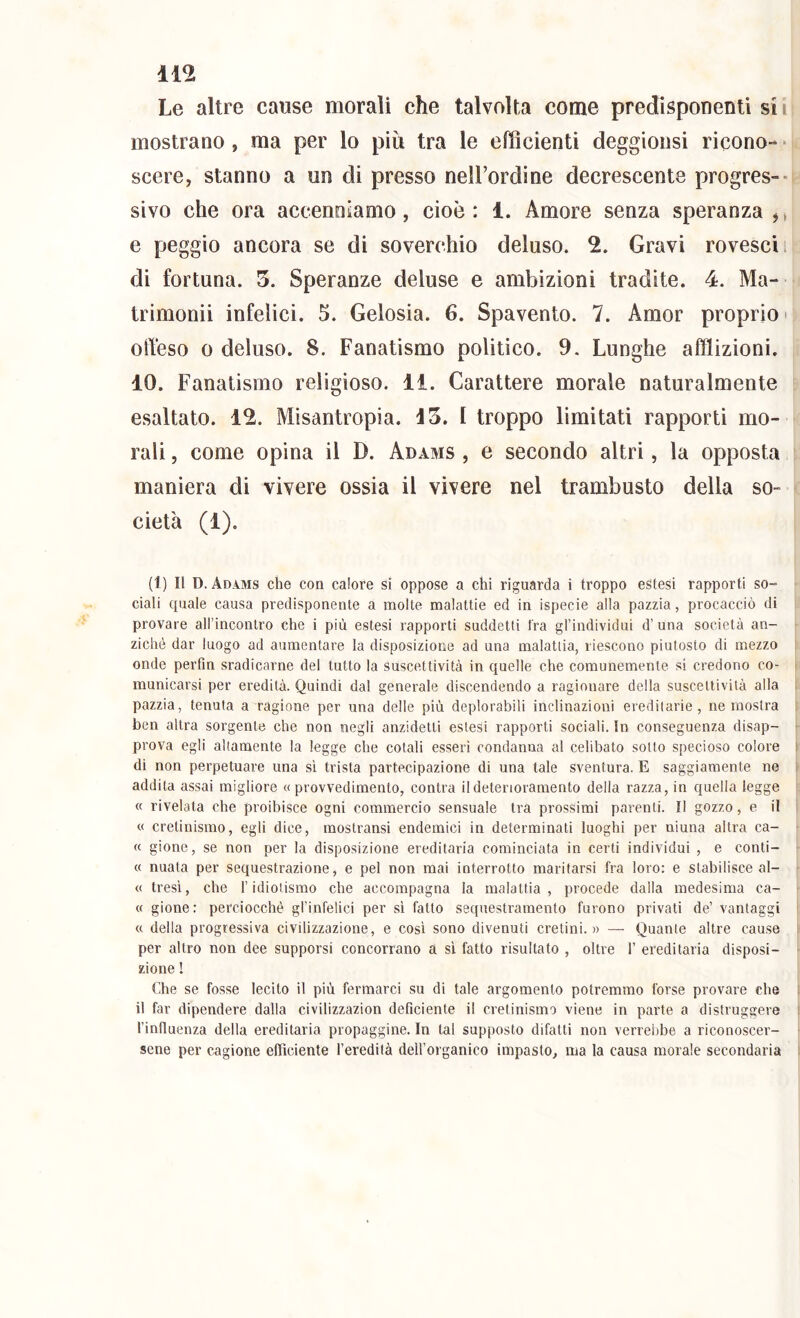 Le altre cause morali che talvolta come predisponenti sii mostrano, ma per lo più tra le efficienti deggioiisi ricono-* • scere, stanno a un di presso nell’ordine decrescente progres-- sivo che ora accenoiamo, cioè: 1. Amore senza speranza j* e peggio ancora se di soverchio deluso. 2. Gravi rovesci i di fortuna. 3. Speranze deluse e ambizioni tradite. 4. Ma- trimonii infelici. 5. Gelosia. 6. Spavento. 7. Amor proprio > olYeso 0 deluso. 8. Fanatismo politico. 9. Lunghe afflizioni. 10. Fanatismo religioso. 11. Carattere morale naturalmente esaltato. 12. Misantropia. 13. I troppo limitati rapporti mo- rali , come opina il D. Adams , e secondo altri, la opposta maniera di vivere ossia il vivere nel trambusto della so- cietà (1). (1) Il D. Adams che con calore si oppose a chi riguarda i troppo estesi rapporti so- ciali quale causa predisponente a molte malattie ed in ispecie alla pazzia, procacciò di provare all’incontro che i più estesi rapporti suddetti fra gl’individui d’ una società an- ziché dar luogo ad aumentare la disposiziorie ad una malattia, riescono piutosto di mezzo onde perfm sradicarne del tutto la suscettività in quelle che comunemente si credono co- municarsi per eredità. Quindi dal generale discendendo a ragionare della suscettività alla pazzia, tenuta a ragione per una delle più deplorabili inclinazioni ereditarie, ne mostra ben altra sorgente che non negli anzidetli estesi rapporti sociali. In conseguenza disap- prova egli altamente la legge che cotali esseri condanna al celibato sotto specioso colore di non perpetuare una sì trista partecipazione di una tale sventura. E saggiamente ne addita assai migliore «provvedimento, contra il deterioramento della razza, in quella legge « rivelata che proibisce ogni commercio sensuale tra prossimi parenti. Il gozzo, e il « cretinismo, egli dice, mostransi endemici in determinati luoghi per niuna altra ca- « gione, se non per la disposizione ereditaria cominciata in certi individui , e conti- « nuata per sequestrazione, e pel non mai interrotto maritarsi fra loro: e stabilisce al- « tresì, che l’idiotismo che accompagna la malattia, procede dalla medesima ca- « gione: perciocché gl’infelici per si fatto sequestramento furono privati de’ vantaggi « della progressiva civilizzazione, e cosi sono divenuti cretini.» — Quante altre cause per altro non dee supporsi concorrano à si fatto risultato , oltre 1’ ereditaria disposi- zione ! Che se fosse lecito il più fermarci su di tale argomento potremmo forse provare che il far dipendere dalla civilizzazion deficiente il cretinismo viene in parte a distruggere l’influenza della ereditaria propaggine. In tal supposto difatti non verrebbe a riconoscer- sene per cagione efficiente l’eredità deH’organico impasto, ma la causa morale secondaria
