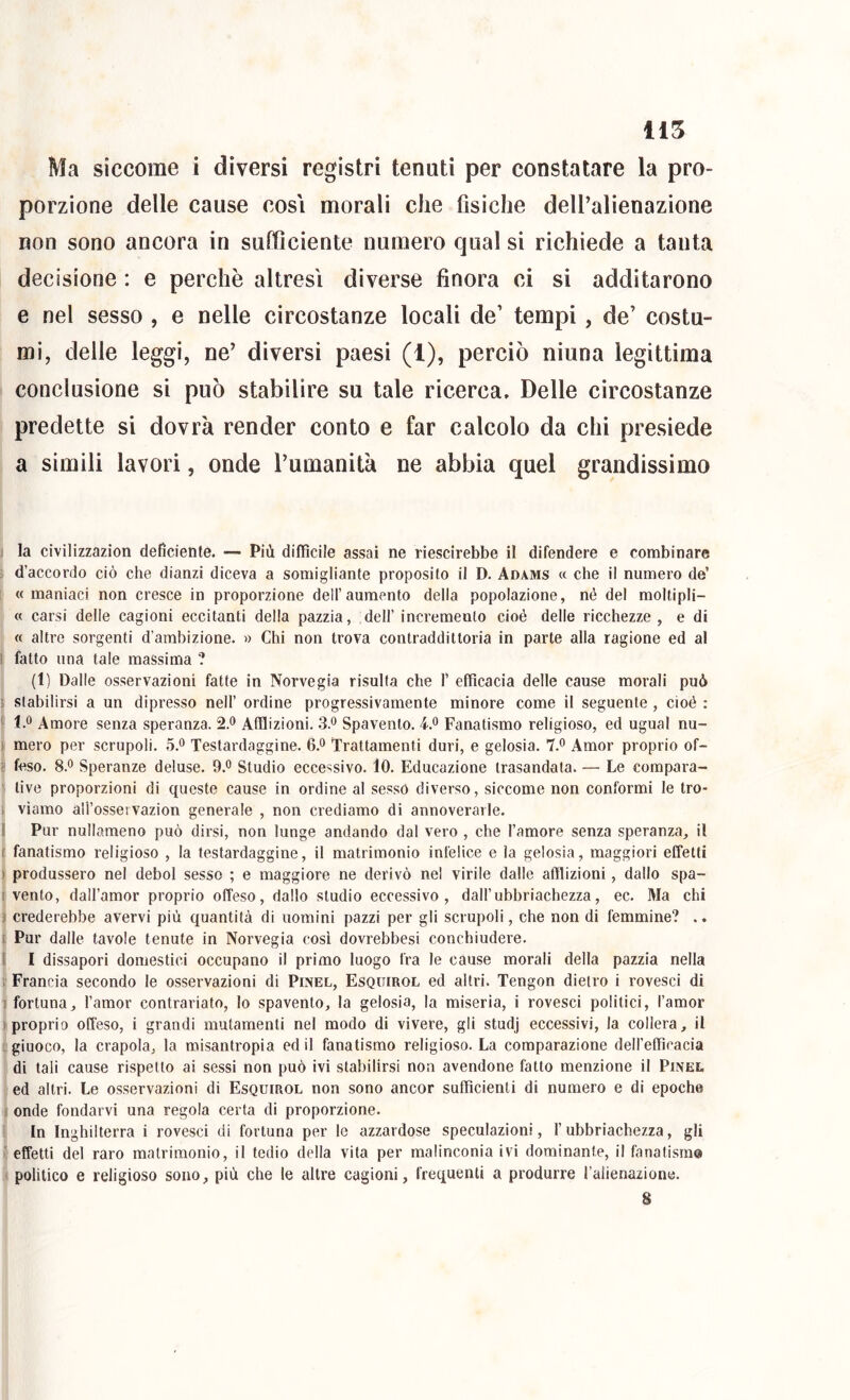 Ma siccome i diversi registri tenuti per constatare la pro- porzione delle cause cosi morali che fisiche deU’alienazione non sono ancora in sufficiente numero cjual si richiede a tanta decisione : e perchè altresì diverse finora ci si additarono e nel sesso , e nelle circostanze locali de’ tempi, de’ costu- mi, delle leggi, ne’ diversi paesi (1), perciò ninna legittima conclusione si può stabilire su tale ricerca. Delle circostanze predette si dovrà render conto e far calcolo da chi presiede a simili lavori, onde Tumanità ne abbia quel grandissimo 1 la civilizzazion deficiente. — Più diffìcile assai ne riescirebbe il difendere e combinare ; d’accordo ciò che dianzi diceva a somigliante proposito il D. Adams « che il numero de’ : « maniaci non cresce in proporzione dell’aumento della popolazione, né del moltipli- « carsi delle cagioni eccitanti della pazzia, dell’ incremento cioè delle ricchezze, e di « altre sorgenti d’ambizione. » Chi non trova contraddittoria in parte alla ragione ed al I fatto una tale massima ? (1) Dalle osservazioni fatte in Norvegia risulta che T efficacia delle cause morali può ! stabilirsi a un dipresso nell’ ordine progressivamente minore come il seguente , cioè ; ^ 1.0 Amore senza speranza. 2.® Afflizioni. 3.o Spavento. 4.o Fanatismo religioso, ed ugual nu- ) mero per scrupoli. 5.o Testardaggine. 6.0 Trattamenti duri, e gelosia. 7.o Amor proprio of- ■; leso. 8.0 Speranze deluse. 9.o Studio eccessivo. 10. Educazione trasandata. — Le compara- ' live proporzioni di queste cause in ordine al sesso diverso, siccome non conformi le tro- i viamo all’ossetvazion generale , non crediamo di annoverarle. 1 Pur nullameno può dirsi, non lunge andando dal vero , che l’amore senza speranza, il t fanatismo religioso , la testardaggine, il matrimonio infelice e la gelosia, maggiori effetti ) produssero nel deboi sesso ; e maggiore ne derivò nel virile dalle afflizioni, dallo spa- I vento, dall’amor proprio offeso, dallo studio eccessivo, dall’ubbriachezza, ec. Ma chi ) crederebbe avervi più quantità di uomini pazzi per gli scrupoli, che non di femmine? .. t Pur dalle tavole tenute in Norvegia cosi dovrebbesi conchiudere. I I dissapori domestici occupano il primo luogo fra le cause morali della pazzia nella 1 Francia secondo le osservazioni di Pinel, Esquirol ed altri. Tengon dietro i rovesci di 1 fortuna, l’amor contrariato, lo spavento, la gelosia, la miseria, i rovesci politici, l’amor ) proprio offeso, i grandi mutamenti nel modo di vivere, gli studj eccessivi, la collera, il .giuoco, la crapola, la misantropia ed il fanatismo religioso. La comparazione dell’efficacia di tali cause rispetto ai sessi non può ivi stabilirsi non avendone fatto menzione il Pinel ed altri. Le osservazioni di Esquirol non sono ancor sufficienti di numero e di epoche j onde fondarvi una regola certa di proporzione. i In Inghilterra i rovesci di fortuna per le azzardose speculazioni, l’ubbriachezza, gli ■' effetti del raro matrimonio, il tedio della vita per malinconia ivi dominante, il fanatismo < politico e religioso sono, più che le altre cagioni, frequenti a produrre Talienazione. 8