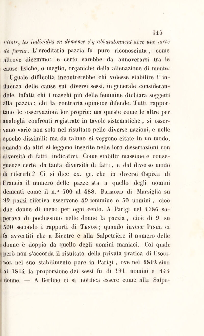 idiotSy les individus en démence s'y abbandonnent avec urie sorte de fureur. L’ereditaria pazzia fu pure riconosciuta, come altrove dicemmo: e certo sarebbe da annoverarsi tra le cause fisiche, o meglio, organiche della alienazione di mente. Uguale difficoltà incontrerebbe chi volesse stabilire V in» fluenza delle cause sui diversi sessi, in generale consideran- dole. Infatti chi i maschi più delle femmine dichiara soggetti alla pazzia: chi la contraria opinione difende. Tutti rappor- tano le osservazioni lor proprie: ma queste come le altre per analoghi confronti registrate in tavole sistematiche , si osser- vano varie non solo nel risultato pelle diverse nazioni, e nelle epoche dissimili: ma da taluno si veggono citate in un modo, quando da altri si leggono inserite nelle loro dissertazioni con diversità di fatti indicativi. Come stabilir massime e conse- guenze certe da tanta diversità di fatti, e dal diverso modo di riferirli ? Ci si dice ex. gr. che in diversi Ospizii di Francia il numero delle pazze sta a quello degli uomini I dementi come il n.*^ 700 al 488. Raimond di Marsiglia su II 99 pazzi riferiva esservene 49 femmine e 50 uomini , cioè due donne di meno per ogni cento. A Parigi nel 1786 su- perava di pochissimo nelle donne la pazzia, cioè di 9 su ì 500 secondo i rapporti di Tenon ; quando invece Pinel ci fa avvertiti che a Bicètre e alla Salpetrière il numero delle : donne è doppio da quello degli uomini maniaci. Col quale 1 però non s’accorda il risultato della privata pratica di Esqui- ; EOL nel suo stabilimento pure in Parigi , ove nel 1812 sino 1 al 1814 la proporzione dei sessi fu di 191 uomini e 144 )! donne. — A Berlino ci si notilìca essere come alla Salpo-