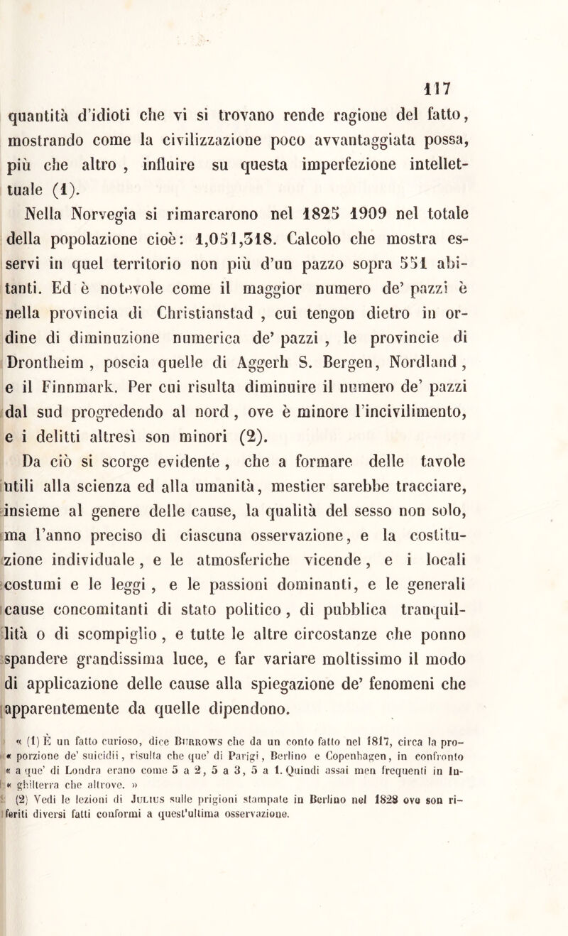 quantità d’idioti che vi si trovano rende ragione del fatto, mostrando come la civilizzazione poco avvantaggiata possa, più che altro , influire su questa imperfezione intellet- tuale (1). Nella Norvegia si rimarcarono nel 182S 1909 nel totale della popolazione cioè: 1,031,518. Calcolo che mostra es- servi in quel territorio non più d’un pazzo sopra 531 abi- tanti. Ed è notevole come il maggior numero de’ pazzi è nella provincia di Christianstad , cui tengon dietro in or- dine di diminuzione numerica de’ pazzi , le provincie di Drontheim , poscia quelle di Aggerh S. Bergen, Nordland , e il Finnmark. Per cui risulta diminuire il numero de’ pazzi dal sud progredendo al nord, ove è minore Pincivilimento, e i delitti altresì son minori (2). Da ciò si scorge evidente , che a formare delle tavole utili alla scienza ed alla umanità, mestier sarebbe tracciare, insieme al genere delle cause, la qualità del sesso non solo, ima l’anno preciso di ciascuna osservazione, e la costitu- zione individuale, e le atmosferiche vicende, e i locali ■costumi e le leggi, e le passioni dominanti, e le generali ìcause concomitanti di stato politico, di pubblica tranquil- lità 0 di scompiglio, e tutte le altre circostanze che ponno spandere grandissima luce, e far variare moltissimo il modo di applicazione delle cause alla spiegazione de’ fenomeni che (apparentemente da quelle dipendono. « (1) È un fatto curioso, dice Burrows che da un confo fatto nel 1817, circa la pro- ' « porzione de’ suicidi!, risulta che que’ di Parigi, Berlino e Copenhagen, in confronto « a que’ di Londra erano come 5a2,5a3,5a 1. Quindi assai men frequenti in In- ! « ghilterra che altrove. » (2) Vedi le lezioni di Julius sulle prigioni stampate in Berlino nel 1828 ove son ri- ' feriti diversi fatti conformi a quest'ultima osservazione.