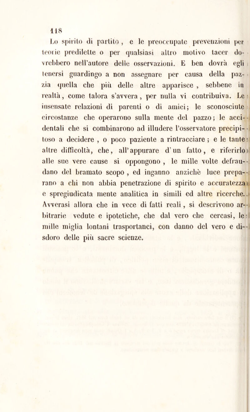 Lo spirito di partilo , e le preoccupate prevenzioni per teorie predilette o per qualsiasi altro motivo tacer do- vrebbero nell’autore delle osservazioni. E ben dovrà egli i tenersi guardingo a non assegnare per causa della paz- • zia quella che più delle altre apparisce , sebbene in realtà, come talora s’avvera, per nulla vi contribuiva. Le* insensate relazioni di parenti o di amici; le sconosciute circostanze che operarono sulla mente del pazzo; le acci--i dentali che si combinarono ad illudere l’osservatore precipi-• toso a decidere , o poco paziente a rintracciare ; e le tante * altre difficoltà, che, all’appurare d’un fatto, e riferirlo)! alle sue vere cause si oppongono , le mille volte defrau-- i dano del bramato scopo , ed inganno anziché luce prepa--i: rano a chi non abbia penetrazione di spirito e accuratezzati; e spregiudicata mente analitica in simili ed altre ricerche..) Avverasi allora che in vece di fatti reali, si descrivono ar--j bitrarie vedute e ipotetiche, che dal vero che cercasi, le* mille miglia lontani trasportanci, con danno del vero e di^-i sdoro delle più sacre scienze.