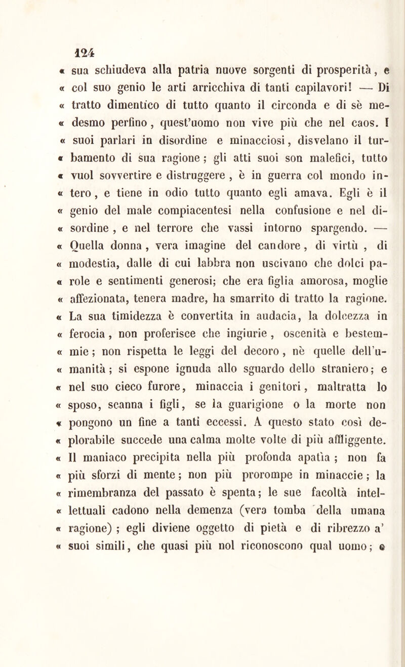 « sua schiudeva alla patria nuove sorgenti di prosperità, e « col suo genio le arti arricchiva di tanti capilavori! — Di « tratto dimentico di tutto quanto il circonda e di se me- « desmo perfino, quest’uomo non vive più che nel caos, f « suoi parlari in disordine e minacciosi, disvelano il tur- « bamento di sua ragione ; gli atti suoi son maleQci, tutto « vuol sovvertire e distruggere , è in guerra col mondo in- « tero, e tiene in odio tutto quanto egli amava. Egli è il a genio del male compiacentesi nella confusione e nel di- « sordine , e nel terrore che vassi intorno spargendo. — « Quella donna , vera imagìne del candore, di virtù , di « modestia, dalle di cui labbra non uscivano che dolci pa- tì role e sentimenti generosi; che era figlia amorosa, moglie « affezionata, tenera madre, ha smarrito di tratto la ragione. « La sua timidezza è convertita in audacia, la dolcezza in « ferocia, non proferisce che ingiurie , oscenità e bestem- « mie ; non rispetta le leggi del decoro, nè quelle dell’u- « manità ; si espone ignuda allo sguardo dello straniero ,* e « nel suo cieco furore, minaccia i genitori, maltratta lo « sposo, scanna i figli, se la guarigione o la morte non tì pongono un fine a tanti eccessi. A questo stato cosi de- « plorabile succede una calma molte volte di più affliggente. « Il maniaco precipita nella più profonda apatia ; non fa « più sforzi di mente ; non più prorompe in rainaccie ; la « rimembranza del passato è spenta; le sue facoltà intel- « lettuali cadono nella demenza (vera tomba della umana « ragione) ; egli diviene oggetto di pietà e di ribrezzo a’ « suoi simili, che quasi più noi riconoscono qual uomo; &