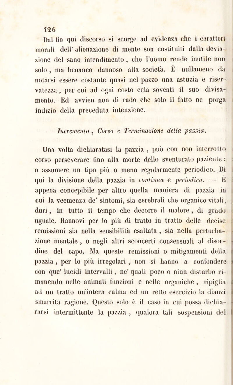 Dal lìn qui discorso si scorge ad evidenza che i caratteri morali dell’ alienazione di mente son costituiti dalla devia- zione del sano intendimento, che l’uomo rende inutile non solo , ma benanco dannoso alla società. È nullameno da notarsi essere costante quasi nel pazzo una astuzia e riser- vatezza , per cui ad ogni costo cela soventi il suo divisa- mento. Ed avvien non di rado che solo il fatto ne porga indizio della preceduta intenzione. j Incremento , Corso e Terminazione della pazzia. Una volta dichiaratasi la pazzia , può con non interrotto corso perseverare fino alla morte dello sventurato paziente : | o assumere un tipo più o meno regolarmente periodico. Di qui la divisione della pazzia in continua e periodica. — E : appena concepibile per altro quella maniera di pazzia in i; cui la veemenza de’ sintomi, sia cerebrali che organico-vitali, duri, in tutto il tempo che decorre il malore , di grado uguale. Hannovi per lo più di tratto in tratto delle decise remissioni sia nella sensibilità esaltata , sia nella perturba- - zione mentale , o negli altri sconcerti consensuali al disor- j dine del capo. Ma queste remissioni o mitigamenti della ij pazzia , per lo più irregolari , non si hanno a confondere 1 con que’ lucidi intervalli, ne’ quali poco o niun disturbo ri- manendo nelle animali funzioni e nelle organiche , ripiglia ij ad un tratto un’intera calma ed un retto esercizio la dianzi i| smarrita ragione. Questo solo è il caso in cui possa dichi a- 1 rarsi intermittente la pazzia , qualora tali sospensioni del 11